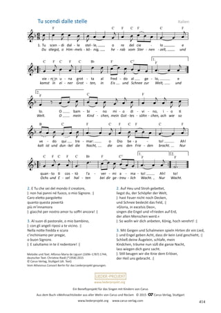 Ein Benefizprojekt für das Singen mit Kindern von Carus
Aus dem Buch »Weihnachtslieder aus aller Welt« von Carus und Reclam © 2015 C_Carus-Verlag, Stuttgart
www.liederprojekt.org www.carus-verlag.com
www.liederprojekt.org
Melodie und Text: Alfonso Maria de Liguori (1696–1787) 1744,
deutscher Text: Christine Riedl (*1958) 2015
© Carus-Verlag, Stuttgart (dt. Text)
Vom Athesinus Consort Berlin für das Liederprojekt gesungen.
2. Auf Heu und Stroh gebettet,
liegst du, der Schöpfer der Welt,
ǀ: hast Feuer nicht noch Decken,
und Schnee bedeckt das Feld, :ǀ
»Gloria, in excelsis Deo«,
singen die Engel und »Frieden auf Erd,
der allen Menschen werd.«
ǀ: So wolln wir dich anbeten, König, hoch verehrt! :ǀ
3. Mit Geigen und Schalmeien spieln Hirten dir ein Lied,
ǀ: und Engel geben Acht, dass dir kein Leid geschieht, :ǀ
Schließ deine Äugelein, schlafe, mein
Kindchen, träume nun süß die ganze Nacht,
lass wiegen dich ganz sacht.
ǀ: Still beugen wir die Knie dem Erlöser,
der Heil uns gebracht. :ǀ
Tu scendi dalle stelle Italien
2. E Tu che sei del mondo il creatore,
ǀ: non hai panni né fuoco, o mio Signore. :ǀ
Caro eletto pargoletto
quanto questa povertà
più m’innamora
ǀ: giacché per nostro amor tu soffri ancora! :ǀ
3. Al suon di pastorale, o mio bambino,
ǀ: con gli angeli riposi a te vicino. :ǀ
Nella notte fredda e scura
c’inchiniamo per pregar,
o buon Signore.
ǀ: E salutiamo in te il redentore! :ǀ
414
 
