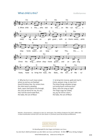 Ein Benefizprojekt für das Singen mit Kindern von Carus
Aus dem Buch »Weihnachtslieder aus aller Welt« von Carus und Reclam © 2015 C_Carus-Verlag, Stuttgart
www.liederprojekt.org www.carus-verlag.com
www.liederprojekt.org
What child is this? Großbritannien
2. Why lies he in such mean estate
where ox and ass are feeding?
Good Christians fear: for sinners here
the silent word is pleading.
Nails, spear shall pierce him through,
the cross be borne for me, for you;
Hail, hail the word made flesh,
the babe, the son of Mary!
Melodie: »Greensleeves«, Liebeslied aus dem 16. Jahrhundert, Text: William Chatterton Dix (1837–1898) 1865.
In dieser Kombination erstmals 1871 von John Stainer in Christmas Carols Old and New veröffentlicht.
3. So bring him incense, gold and myrrh;
Come, peasant, king, to own him!
The king of kings salvation brings:
Let loving hearts enthrone him!
Raise, raise the song on high!
The Virgin sings her lullaby.
Joy, joy, for Christ is born,
the babe, the son of Mary!
418
 