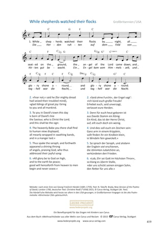 Ein Benefizprojekt für das Singen mit Kindern von Carus
Aus dem Buch »Weihnachtslieder aus aller Welt« von Carus und Reclam © 2015 C_Carus-Verlag, Stuttgart
www.liederprojekt.org www.carus-verlag.com
www.liederprojekt.org
While shepherds watched their flocks Großbritannien/USA
2. »Fear not,« said he (for mighty dread
had seized their troubled mind),
»glad tidings of great joy I bring
to you and all mankind.
3. To you in David’s town this day
is born of David’s line
the Saviour, who is Christ the Lord;
and this shall be the sign:
4. The heavenly Babe you there shall find
to human view displayed,
all meanly wrapped in swathing bands,
and in a manger laid.«
5. Thus spake the seraph; and forthwith
appeared a shining throng
of angels, praising God, who thus
addressed their joyful song:
6. »All glory be to God on high,
and to the earth be peace;
good will henceforth from heaven to men
begin and never cease.«
Melodie: nach einer Arie von Georg Friedrich Händel (1685–1759), Text: N. Tate/N. Brady, New Version of the Psalms
of David, London 1700, deutscher Text: Christine Riedl (*1958) 2015, © Carus-Verlag, Stuttgart (dt. Text)
Die Händel’sche Melodie wird heute vor allem in den USA gesungen, in Großbritannien hingegen ist die alte Psalm­
melodie »Winchester Old« gebräuchlich.
2. »Seid ohne Furcht«, der Engel sagt’:
»Ich künd euch große Freude!
Erhebet euch, seid unverzagt,
verlasset eure Herden.
3. Denn für euch heut geboren ist
aus Davids Stamm ein König:
Ein Kind, das ist der Herre Christ,
auf, eilt euch doch ein wenig.
4. Und dies soll euch ein Zeichen sein:
Ganz arm in einem Kripplein,
sollt finden ihr ein Kindlein klein,
in Windeln fein gewickelt.«
5. So sprach der Seraph, und alsdann
der Englein viel erschienen,
die stimmten Jubelchöre an,
verkündeten den Frieden.
6. »Lob, Ehr sei Gott im höchsten Thron«,
so klang es überm Stalle,
»der uns schickt seinen einzgen Sohn,
den Retter für uns alle.«
419
 