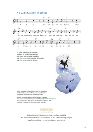 Ein Beneﬁzprojekt für das Singen mit Kindern von Carus und SWR2
Aus dem Kinderlieder-Buch von Carus und Reclam © 2011 Carus-Verlag, Stuttgart
www.liederprojekt.org www.carus-verlag.com www.swr2.de
www.liederprojekt.org
Solche »Alphabet-Lieder« halfen früher, die Reihenfolge
der Buchstaben zu lernen. Man kann weitere Strophen
mit anderen Buchstaben des Alphabets erﬁnden.
Melodie: vermutlich aus dem Raum Sachsen/Thüringen
Text: in verschiedenen Versionen seit 1800 veröffentlicht, diese Version
nach Karl Simrock (1802–1876), »Kinderlieder«, Frankfurt 1848
Von Julian Prégardien für das Liederprojekt gesungen.
2. A B C, die Katze lief zur Höh.
Sie leckt ihr kaltes Pfötchen rein
und putzt sich auch die Stiefelein
und ging nicht mehr und ging nicht mehr
und ging nicht mehr im Schnee.
A B C, die Katze lief im Schnee
je mi ne, o je mi ne, o je mi ne, o je!
als sie dann nach Hau se kam, da hatt’ sie wei ße Stie fel an. O
A B C, die Kat ze lief im Schnee. Und
F B F
Gm Gm C
C7
F F C C7
F
1.
F
C
C
7
C 7
42
 