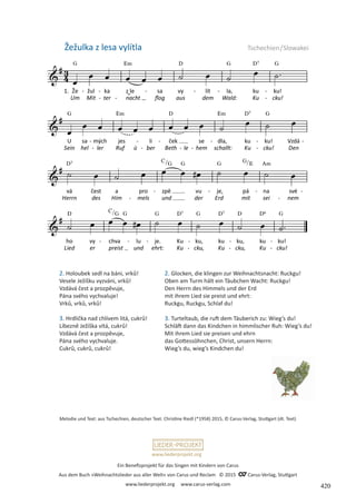 Ein Benefizprojekt für das Singen mit Kindern von Carus
Aus dem Buch »Weihnachtslieder aus aller Welt« von Carus und Reclam © 2015 C_Carus-Verlag, Stuttgart
www.liederprojekt.org www.carus-verlag.com
www.liederprojekt.org
Žežulka z lesa vylítla Tschechien/Slowakei
2. Holoubek sedl na báni, vrků!
Vesele Ježíšku vyzváni, vrků!
Vzdává čest a prozpěvuje,
Pána svého vychvaluje!
Vrků, vrků, vrků!
3. Hrdlička nad chlívem litá, cukrů!
Líbezně Ježíška vítá, cukrů!
Vzdává čest a prozpěvuje,
Pána svého vychvaluje.
Cukrů, cukrů, cukrů!
Melodie und Text: aus Tschechien, deutscher Text: Christine Riedl (*1958) 2015, © Carus-Verlag, Stuttgart (dt. Text)
2. Glocken, die klingen zur Weihnachtsnacht: Ruckgu!
Oben am Turm hält ein Täubchen Wacht: Ruckgu!
Den Herrn des Himmels und der Erd
mit ihrem Lied sie preist und ehrt:
Ruckgu, Ruckgu, Schlaf du!
3. Turteltaub, die ruft dem Täuberich zu: Wieg’s du!
Schläft dann das Kindchen in himmlischer Ruh: Wieg’s du!
Mit ihrem Lied sie preisen und ehrn
das Gottessöhnchen, Christ, unsern Herrn:
Wieg’s du, wieg’s Kindchen du!
420
 