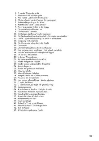1. A a a der Winter der ist da
2. Abends will ich schlafen gehn
3. Alle Sterne - Adoración al niño Jesús
4. Als du geboren warst - Canzone dei zampognari
5. Auf dem Berge da geht der Wind
6. Auf Heu und Stroh - Entre le bœuf
7. Away in a manger-Allein in der Krippe
8. Christmas in the old man’s hat
9. Der Winter ist kommen
10. Die heilgen drei König’ sind wir genannt
11. Die Weihnachtslichter leuchten hell - Nu tändas tusen juleljus
12. Dieser Tag ist ein Freudentag - Il est né le divin enfant
13. Ding dong bells (Kanon)
14. Ein Glockenton klingt durch die Nacht
15. Gatatumba
16. Gloria (Weihnachtsquodlibet und Kanon)
17. God rest you merry gentlemen - Gott schenk euch Ruh
18. Habt ihr’s vernommen - Mennyböl az angyal
19. Ich hör ihn - I hear them
20. In diesen Winternächten
21. Joy to the world - Freu dich o Welt
22. Kinder bringen den Frieden
23. Kinder kommt und ratet (Der Bratapfel)
24. Knecht Ruprecht
25. Komm wir gehn nach Bethlehem
26. Mary had a baby
27. Merry Christmas Halleluja
28. Morgen kommt der Weihnachtsmann
29. Niklas ist ein braver Mann
30. Nun kommt all zum Kinde - Venite adoriamo
31. O laufet ihr Hirten
32. O Tannenbaum, du trägst ein’ grünen Zweig
33. Sanna sannanina
34. Schlaf ein mein Jesulein - Lulajże, Jezuniu
35. Schlaf mein Kindlein, bajuschki baju
36. Schlaf schlaf holdseliges Jesulein
37. Schneeflöckchen Weißröckchen
38. Schneemann rolle rolle
39. Singt und klingt
40. So lauft! - Venid venid (Kanon)
41. The first Nowell - Die Heilige Nacht
42. Tief im Walde
43. Welch eine wundersame Nacht
422
 