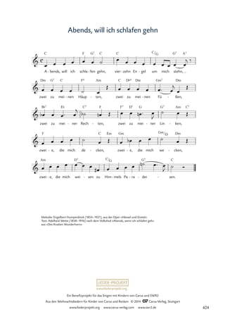 www.liederprojekt.org
Ein Benefizprojekt für das Singen mit Kindern von Carus und SWR2
Aus den Weihnachtsliedern für Kinder von Carus und Reclam © 2014 CCarus-Verlag, Stuttgart
www.liederprojekt.org www.carus-verlag.com www.swr2.de
Abends, will ich schlafen gehn
C F G7 C C C G G7 A7
Dm G7 C F6 Am C D¨º Dm Gm7 Dm
B¨7 E¨ C7 F F7 D7 G G7 Am C7
F C Em Gm Gm
D Dm
Am D7 C G G7 C

A
c
bends,
- will ich schla fen
- gehn, vier zehn
- En gel
- um
/
mich stehn,
72 Abends, wenn ich schlafen geh

zwei zu mei nen
- Häup ten,
- zwei zu mei nen
- Fü ßen,
-

zwei zu mei ner
- Rech ten,
- zwei zu mei ner
- Lin ken,
-

zwei e,
- die mich de cken,
- zwei e,
- die mich we
/
cken,
-

zwei e,
- die mich wei sen
- zu Him
/
mels
- Pa ra
- dei
- sen.
-
œ œ œ œ œ œ ˙ œ œ œ œ œ œ œ œ œ
j ‰
œ œ œ œ ˙ œ
Œ œ œ œ œ œ™ œ
j
œ
Œ
œ
b œ œ™ œ
j ˙
b œ
n Œ œ œ œ
n ™ œ
J
˙ œ Œ
œ œ œ œ ˙ œ Œ œ œ
b œ œ ˙ œ Œ
œ œ œ œ œ œ œ
œ
# œ œ œ œ ˙
n œ™ œ
J ˙ Ó
Melodie: Engelbert Humperdinck (1854–1921), aus der Oper »Hänsel und Gretel«
Text: Adelheid Wette (1858–1916) nach dem Volkslied »Abends, wenn ich schlafen geh«
aus »Des Knaben Wunderhorn«
424
 