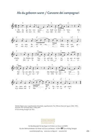 www.liederprojekt.org
Ein Benefizprojekt für das Singen mit Kindern von Carus und SWR2
Aus den Weihnachtsliedern für Kinder von Carus und Reclam © 2014 CCarus-Verlag, Stuttgart
www.liederprojekt.org www.carus-verlag.com www.swr2.de
Als du geboren warst / Canzone dei zampognari
Melodie: Beginn eines neapolitanischen Hirtenlieds, neapolitanischer Text: Alfonsio Maria de’ Liguori (1696–1787),
deutscher Text: Christoph Mohr (*1962) 2014
© Carus-Verlag, Stuttgart (dt. Text)
6
8
b
1. Als
Quan
du
do
F
-
ge
na
bo
scet
-
-
ren
te
-
-
warst
Nin
.
im
no_a
-
Stall
Bet
F
von
te
-
Beth
lem
-
le
- hem.
me,
C
-
- Das
e -
4 Fles du geboren warst Canzone dei zampognari
b
war
ra
C
et
not
was
te_e
-
-
Be
pa
son
re
C7
-
-
de
- res,
- ein
a
- -
Wun
mmie
F
der
zo
-
-
war
juor
C 6 €
4 €
ge
5
3
-
-
b
schehn.
no!
F
Im
Ma
Schein
je
-
der
le
Ster
stel
C7
ne
le,
-
-
und
lu stre
der
-
La
e
ter
bel
F
- ne
le,
-
-
war
se
et was
ve
-
-
b
Hel
det
C7
les
te
-
-
um
ro
-
dich
ac
he
cus
-
rum.
sí!
F
-
-
Die
La
Nacht
chiù
F
war
lu
hier
cen
-
so
-
hell.
te
C
Es
je -
b
ka
te_a
C
men
chiam
- ach
mà
-
so
li
schnell
Ma
C7
die
gi
- in
Hir
O
F
ten
ri
-
-
an
en
C
-
6 €
4 €
ge
3
5
- rannt.
te.
F
-
-
œ
J
œ œ
J
œ œ
j
œ™ œ œ
j œ œ
J
œ™ œ œ œ ‰ Œ œ
j
œ œ
j
œ œ
j œ œ œ œ
J œ œ œ œ
J œ œ
j
œ ‰ œ
j
œ
J

œ
j
œ
J
œ œ œ
J œ
j œ
j 
œ
j
œ
J
œ œ œ
j
œ œ œ
J

œ
j
œ œ œ
J œ
j œ
j œ
J œ ‰ Œ œ
j œ œ
J
œ™ œ œ œ™ œ œ
j
œ œ
j
œ œ
j œ œ œ œ
J œ œ œ œ
J œ œ
j
œ ‰ Œ
426
 