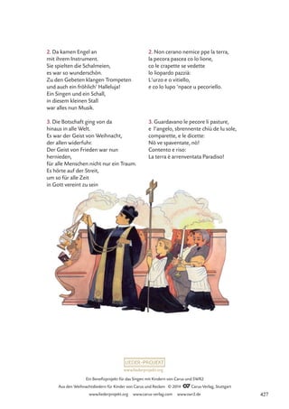 www.liederprojekt.org
Ein Benefizprojekt für das Singen mit Kindern von Carus und SWR2
Aus den Weihnachtsliedern für Kinder von Carus und Reclam © 2014 CCarus-Verlag, Stuttgart
www.liederprojekt.org www.carus-verlag.com www.swr2.de
2. Da kamen Engel an
mit ihrem Instrument.
Sie spielten die Schalmeien,
es war so wunderschön.
Zu den Gebeten klangen Trompeten
und auch ein fröhlich’ Halleluja!
Ein Singen und ein Schall,
in diesem kleinen Stall
war alles nun Musik.
3. Die Botschaft ging von da
hinaus in alle Welt.
Es war der Geist von Weihnacht,
der allen widerfuhr.
Der Geist von Frieden war nun
hernieden,
für alle Menschen nicht nur ein Traum.
Es hörte auf der Streit,
um so für alle Zeit
in Gott vereint zu sein.
2. Non cerano nemice ppe la terra,
la pecora pascea co lo lione,
co le crapette se vedette
lo liopardo pazzià:
L’urzo e o vitiello,
e co lo lupo ’npace u pecoriello.
3. Guardavano le pecore li pasture,
e l’angelo, sbrennente chiù de lu sole,
comparette, e le dicette:
Nò ve spaventate, nò!
Contento e riso:
La terra è arrenventata Paradiso!
427
 