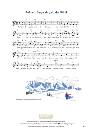 www.liederprojekt.org
Ein Benefizprojekt für das Singen mit Kindern von Carus und SWR2
Aus den Weihnachtsliedern für Kinder von Carus und Reclam © 2014 CCarus-Verlag, Stuttgart
www.liederprojekt.org www.carus-verlag.com www.swr2.de
Auf dem Berge, da geht der Wind
Melodie und Text: aus Oberschlesien, um 1840
G D E‹ A‹ D
G A7 D A D G A7 D
E‹ A D G D G D G
D G G‹ D
G‹ D G
6
8

#
Auf dem Ber ge,
- da geht der
.
Wind, da wiegt die Ma ri
- a
- ihr
70 Auf dem Berge, da geht der Wind

#
Kind mit ih rer
- schloh en
- gel
- wei
- ßen
- Hand, sie braucht da zu
- kein
Hm

#
Wie gen
- band.
- »Ach
Maria
Jo sef,
- liebs ter
- Jo sef
- mein, ach hilf mir wie gen
- mein

#
Kin de
- lein.«
- »Wie
Josef
kann ich dir denn dein Kind lein
- wiegen? Ich

#
kann ja kaum sel ber
- die Fin ger
- bieg’n.«
Maria
»Schum schei,
- schum schei!«
-
œ
R œ
R
œ™
J
œ
R
œ
J œ œ œ
j
œ™ œ
j ‰ œ
j œ™
j œ
R œ
j
œ
j
œ
j œ
j
œ™ œ
j ‰ œ
J œ
j œ
J
œ
#
J
œ œ œ
j
œ œ œ
j
œ
œ
J œ œ œ
#
J
œ œ œ
j
œ œ œ
j
œ
œ
n
J œ œ œ
j
œ œ œ
j
œ™ œ œ
j œ œ
J œ œ œ
j
œ
j
œ
j
œ
j
œ™ œ œ
j œ œ
j œ™
j
œ
r
œ
j œ
b œ œ
j
œ œ
j
œ œ
j
œ™
j
œ
r
œ
j œ
b
J
œ
j
œ
j
œ œ œ
j
œ
‰ œ™ œ™ œ™ œ
U
™
428
 