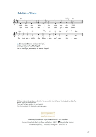 Ein Beneﬁzprojekt für das Singen mit Kindern von Carus und SWR2
Aus dem Kinderlieder-Buch von Carus und Reclam © 2011 Carus-Verlag, Stuttgart
www.liederprojekt.org www.carus-verlag.com www.swr2.de
www.liederprojekt.org
Melodie: in Verbindung mit einem ähnlichen Text erstmals in Pater Johannes Werlins Liederhandschrift,
Kloster Seeon am Chiemsee 1646
Text: nach Vorlagen aus dem 16. Jahrhundert
Von Andreas Weller für das Liederprojekt gesungen.
Ach bittrer Winter
Du
Em
hast ver blüht
G
die
C
Blüm
E
lein
G
auf
D
der
Em
Hei
H 4 – 3
den.
Em
Du
Em
Ach bitt
hast
rer
ent
Win
lau bet
ter, wie
den grü
bist
Am
nen
du
C
kalt!
Wald.
H
1.
2. Die bunten Blumen sind worden fahl,
entﬂogen ist uns Frau Nachtigall!
Sie ist entﬂogen, wann wird sie wieder singen?
± ±
43
 