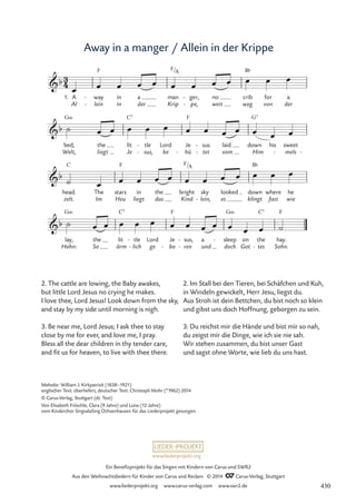 www.liederprojekt.org
Ein Benefizprojekt für das Singen mit Kindern von Carus und SWR2
Aus den Weihnachtsliedern für Kinder von Carus und Reclam © 2014 CCarus-Verlag, Stuttgart
www.liederprojekt.org www.carus-verlag.com www.swr2.de
Away in a manger / Allein in der Krippe
2. The cattle are lowing, the Baby awakes,
but little Lord Jesus no crying he makes.
I love thee, Lord Jesus! Look down from the sky,
and stay by my side until morning is nigh.
3. Be near me, Lord Jesus; I ask thee to stay
close by me for ever, and love me, I pray.
Bless all the dear children in thy tender care,
and fit us for heaven, to live with thee there.
2. Im Stall bei den Tieren, bei Schäfchen und Kuh,
in Windeln gewickelt, Herr Jesu, liegst du.
Aus Stroh ist dein Bettchen, du bist noch so klein
und gibst uns doch Hoffnung, geborgen zu sein.
3. Du reichst mir die Hände und bist mir so nah,
du zeigst mir die Dinge, wie ich sie nie sah.
Wir stehen zusammen, du bist unser Gast
und sagst ohne Worte, wie lieb du uns hast.
1.
Al
A
lein
way
F
-
-
in
in
der
a
Krip
man
F A
pe,
ger,
-
-
weit
no
weg
crib
B¨
von
for
der
a
Welt,
bed,
G‹
liegt
the
Je
lit
C7
sus,
tle
-
-
be
Lord
hü
Je
F
- tet
sus
-
-
vom
laid
Him
down
G7
his
mels
sweet
- -
zelt.
head.
C
Im
The stars
Heu
F
liegt
in
das
the
Kind
bright
lein,
sky
- es
looked
klingt
down
B¨
where
fast wie
he
Hohn:
lay,
G‹
So
the lit
ärm
C7
lich
tle
-
- ge
Lord
bo
Je
F
- ren
sus,
-
-
und
a
doch
sleep
G‹
-
Got
on
tes
the
C7
- Sohn.
hay.
F
3
4
b
.
/
6 Away in a manger Allein in der Krippe
b
b
/
F A
b
œ œ œ œ œ œ œ œ œ œ œ œ
˙ œ œ œ œ œ œ œ œ œ œ œ œ
˙ œ œ œ œ œ œ œ œ œ œ œ œ
˙ œ œ œ œ œ œ œ œ œ œ œ œ ˙
Melodie: William J. Kirkpatrick (1838–1921)
englischer Text: überliefert, deutscher Text: Christoph Mohr (*1962) 2014
© Carus-Verlag, Stuttgart (dt. Text)
Von Elisabeth Fröschle, Clara (9 Jahre) und Luise (12 Jahre)
vom Kinderchor SingsalaSing Ochsenhausen für das Liederprojekt gesungen.
430
 