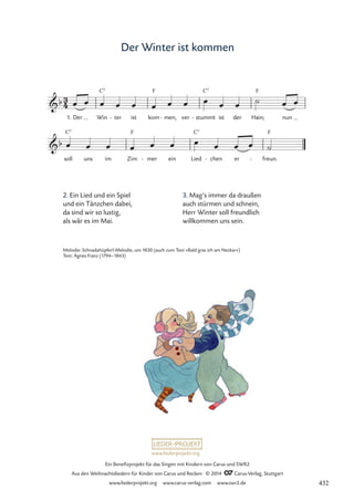www.liederprojekt.org
Ein Benefizprojekt für das Singen mit Kindern von Carus und SWR2
Aus den Weihnachtsliedern für Kinder von Carus und Reclam © 2014 CCarus-Verlag, Stuttgart
www.liederprojekt.org www.carus-verlag.com www.swr2.de
Der Winter ist kommen
2. Ein Lied und ein Spiel
und ein Tänzchen dabei,
da sind wir so lustig,
als wär es im Mai.
3
4
b
1. Der Win
C7
ter
- ist kom
F
men,
- ver stummt
C7
- ist der Hain;
F
nun
10 Der Winter ist kommen
b
soll
C7
uns im Zim
F
mer
- ein Lied
C7
chen
- er freun.
F
-
œ œ œ œ œ œ œ œ œ œ œ ˙ œ œ
œ œ œ œ œ œ œ œ œ œ ˙
Melodie: Schnadahüpferl-Melodie, um 1830 (auch zum Text »Bald gras ich am Neckar«)
Text: Agnes Franz (1794–1843)
3. Mag’s immer da draußen
auch stürmen und schnein,
Herr Winter soll freundlich
willkommen uns sein.
432
 