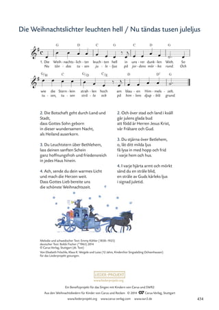 www.liederprojekt.org
Ein Benefizprojekt für das Singen mit Kindern von Carus und SWR2
Aus den Weihnachtsliedern für Kinder von Carus und Reclam © 2014 CCarus-Verlag, Stuttgart
www.liederprojekt.org www.carus-verlag.com www.swr2.de
Die Weihnachtslichter leuchten hell / Nu tändas tusen juleljus
2. Die Botschaft geht durch Land und
Stadt,
dass Gottes Sohn geborn
in dieser wundersamen Nacht,
als Heiland auserkorn.
3. Du Leuchtstern über Bethlehem,
lass deinen sanften Schein
ganz hoffnungsfroh und friedensreich
in jedes Haus hinein.
4. Ach, sende du dein warmes Licht
und mach die Herzen weit.
Dass Gottes Lieb bereite uns
die schönste Weihnachtszeit.
2. Och över stad och land i kväll
går julens glada bud
att född är Herren Jesus Krist,
vår Frälsare och Gud.
3. Du stjärna över Betlehem,
o, låt ditt milda ljus
få lysa in med hopp och frid
i varje hem och hus.
4. I varje hjärta armt och mörkt
sänd du en stråle blid,
en stråle av Guds kärleks ljus
i signad juletid.
1. Die
Nu
Weih
tän
G
nachts
das
-
-
lich
tu
D
- ter
sen
-
-
leuch
ju
C
ten
le
-
-
hell
ljus
G
-
in
på
uns
jor
C
rer
dens
-
-
dunk
mör
D
len
ka
-
-
Welt.
rund.
G
So
Och
wie
tu
G
die
sen,
-
Stern
tu
C
lein
sen
-
-
strah
strå
G D
len
la
-
-
hoch
ock
C E
am
på
blau
him
D
en
lens
-
-
Him
djup
mels
blå
D7
-
-
zelt.
grund.
G
-
c

#
12 Nu tändas tusen juleljus

# /H / /
œ
œ œ œ œ œ œ œ
‰
œ
j œ œ œ œ ˙™ œ
œ œ œ œ œ œ œ
‰
œ
j œ œ œ œ ˙™
Melodie und schwedischer Text: Emmy Köhler (1858–1925)
deutscher Text: Bobbi Fischer (*1965) 2014
© Carus-Verlag, Stuttgart (dt. Text)
Von Elisabeth Fröschle, Klaus K. Weigele und Luise (12 Jahre, Kinderchor SingsalaSing Ochsenhausen)
für das Liederprojekt gesungen.
434
 