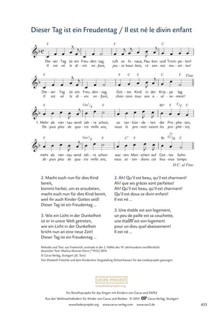 www.liederprojekt.org
Ein Benefizprojekt für das Singen mit Kindern von Carus und SWR2
Aus den Weihnachtsliedern für Kinder von Carus und Reclam © 2014 CCarus-Verlag, Stuttgart
www.liederprojekt.org www.carus-verlag.com www.swr2.de
Dieser Tag ist ein Freudentag / Il est né le divin enfant
2. Macht euch nun für dies Kind
bereit,
kommt herbei, um es anzubeten,
macht euch nun für dies Kind bereit,
weil ihr auch Kinder Gottes seid!
Dieser Tag ist ein Freudentag ...
3. Wie ein Licht in der Dunkelheit
ist er in unsre Welt getreten,
wie ein Licht in der Dunkelheit
bricht nun an eine neue Zeit!
Dieser Tag ist ein Freudentag ...
Die
Il
F
ser
est
- Tag
né
ist
le
ein
di
Freu
vin
-
den
en
- tag,
fant,
-
-
ruft
jou
F
es
ez
-
hi
haut
naus,
bois,
-
-
Pau
ré
ken
son
-
-
und
nez
C
-
Trom
mu
pe
set
-
-
ten!
tes!
-
-
Die
Il
F
ser
est
- Tag
né
ist
le
ein
di
Freu
vin
-
den
en
- tag,
fant,
-
-
Got
chan
F
tes
tons
C
-
-
Kind
tous
F
in
son
der
a
Krip
vè
C
-
pe
ne
-
-
lag.
ment!
F
-
1. Mehr
De
als
puis
-
vier
plus
tau
de
- send
qua
- Jah
tre
-
/
re
mille
- schon,
ans,
so
nous
ver
le
kün
pro
- de
met
-
-
ten
taient
-
-
die
les
Pro
pro
phe
phè
-
-
ten,
tes,
-
-
mehr
de
F
als
puis
-
vier
plus
tau
de
- send
qua
- Jah
tre
-
/
re
mille
- schon
ans,
F
war
nous
ten
at
C7
- Men
ten
F
-
schen
dions
-
-
auf
cet
Got
heu
B¨
tes
reux
-
-
Sohn.
temps.
C
c
b
13 Il est né le divin enfant
b
Fine
b
F G‹7
F F B¨6 F F/C C
b
G‹7
F
G7
(9)
/
D.C. al Fine
H
œ œ œ œ
j
œ
j
œ œ ˙ œ œ
j
œ
j œ œ
J œ
j
œ œ œ œ
œ œ œ œ
j
œ
j
œ œ ˙ œ œ œ œ
J œ
j
œ œ ˙
œ œ œ œ
J œ
j œ œ ˙ œ œ œ œ
J
œ
J œ œ œ œ
œ œ œ œ
J œ
j œ œ ˙ œ œ œ œ
J
œ
J
œ œ ˙
Melodie und Text: aus Frankreich, erstmals in der 2. Hälfte des 19. Jahrhunderts veröffentlicht
deutscher Text: Markus Munzer-Dorn (*1955) 2014
© Carus-Verlag, Stuttgart (dt. Text)
Von Elisabeth Fröschle und dem Kinderchor SingsalaSing Ochsenhausen für das Liederprojekt gesungen.
2. Ah! Qu’il est beau, qu’il est charmant!
Ah! que ses grâces sont parfaites!
Ah! Qu’il est beau, qu’il est charmant!
Qu’il est doux ce divin enfant!
Il est né …
3. Une étable est son logement,
un peu de paille est sa couchette,
une étable est son logement
pour un dieu quel abaissement!
Il est né …
435
 