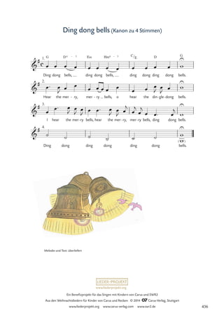 www.liederprojekt.org
Ein Benefizprojekt für das Singen mit Kindern von Carus und SWR2
Aus den Weihnachtsliedern für Kinder von Carus und Reclam © 2014 CCarus-Verlag, Stuttgart
www.liederprojekt.org www.carus-verlag.com www.swr2.de
Ding dong bells (Kanon zu 4 Stimmen)
Ding
G
dong bells,
D4 € 3
ding
E‹
dong bells,
Hm4 € 3
ding dong ding
D
dong bells.
G
Hear the mer ry,
- mer ry
- bells, o hear the din gle
- dong
- bells.
I hear the mer ry
- bells, hear the mer ry,
- mer ry
- bells, ding dong bells.
Ding dong ding dong ding dong bells.
c

# 1.
/
C
E
14 Ding dong bells

# 2.

# 3.

# 4.
 
î
œ œ œ œ œ œ œ œ œ œ œ œ w
U
œ™ œ
J
œ œ œ œ œ œ œ œ œ œ
J œ
J
œ w
U
œ
œ™ œ
J œ
J œ
J
œ œ™ œ
J
œ
J œ
j
œ
j
œ
j
œ œ™ œ
j
w
U
˙ ˙ ˙ ˙ ˙ ˙
w
w
U
Melodie und Text: überliefert
436
 