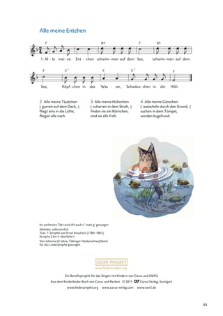 Ein Beneﬁzprojekt für das Singen mit Kindern von Carus und SWR2
Aus dem Kinderlieder-Buch von Carus und Reclam © 2011 Carus-Verlag, Stuttgart
www.liederprojekt.org www.carus-verlag.com www.swr2.de
www.liederprojekt.org
Im vorletzten Takt wird oft auch c‘‘ statt g‘ gesungen
Melodie: volkstümlich
Text: 1. Strophe von Ernst Anschütz (1780–1861),
Strophe 2 bis 4: überliefert
Von Johanna (5 Jahre, Tübinger Neckarschwa(l)ben)
für das Liederprojekt gesungen.
2. Alle meine Täubchen
|: gurren auf dem Dach, :|
ﬂiegt eins in die Lüfte,
ﬂiegen alle nach.
3. Alle meine Hühnchen
|: scharren in dem Stroh, :|
ﬁnden sie ein Körnchen,
sind sie alle froh.
Alle meine Entchen
See, Köpf chen in das Was ser, Schwänz
C 7
chen in die
F
Höh.
1. Al
F
le mei ne Ent chen schwim
B
men auf dem See,
F
schwim
B
men auf dem
F F
C7
4. Alle meine Gänschen
|: watscheln durch den Grund, :|
suchen in dem Tümpel,
werden kugelrund.
44
 