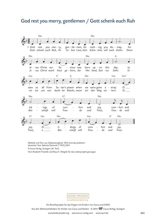 www.liederprojekt.org
Ein Benefizprojekt für das Singen mit Kindern von Carus und SWR2
Aus den Weihnachtsliedern für Kinder von Carus und Reclam © 2014 CCarus-Verlag, Stuttgart
www.liederprojekt.org www.carus-verlag.com www.swr2.de
God rest you merry, gentlemen / Gott schenk euch Ruh
1.
Gott
God rest
schenk
D‹
you
euch Ruh,
mer
ihr
ry,
-
lie
gen
ben
tle
-
-
Leut,
men,
-
kein
let
Schre
noth
D‹
cken
ing
-
-
soll
you
euch
dis
drohn.
may,
-
Denn
for
Je
Je
D‹
sus
sus
-
-
Christ
Christ
ward
our
heut
Sa
ge born,
viour
-
- der
was
Hei
born
D‹
land,
up
- Got
on
-
tes
this
- Sohn.
day,
A
Er
to
-
ret
save
G‹
tet
us
- uns
all
von
from
dunk
Sa
C
ler
tan’s
-
-
Macht,
power
A
wenn
when
wir
we
D‹
den
were
Weg
gone
ver
a
lorn.
stray:
G‹
-
-
O
O
G‹7
Bot
tid
D‹
schaft
ings
-
-
voll
of
Freu
com
G7
de
fort
-
-
und
and
Trost,
joy,
D‹
Freu
com
de
fort
-
-
und
and
A7
2
2
b
23 Gott schenk euch Ruh
b
b
b
b
Trost,
joy,
G7
o
O
G‹
Bot
ti
D‹
schaft
dings
-
-
voll
of
Freu
com
G‹
de
fort
-
-
und
and
Trost.
joy.
D‹
œ œ œ œ œ œ œ œ œ œ œ œ œ ˙™ œ
œ
œ œ œ œ œ œ œ œ œ œ œ ˙™ œ
œ œ œ œ œ œ œ œ œ œ œ œ ˙ œ œ
˙ œ œ œ œ œ œ ˙ œ
j
œ
j
œ
˙ œ œ œ œ œ œ œ œ œ œ ˙™
Melodie und Text: aus Südwestengland, 1833 erstmals publiziert
deutscher Text: Babette Dieterich (*1972) 2014
© Carus-Verlag, Stuttgart (dt. Text)
Vom Elisabeth Fröschle und Klaus K. Weigele für das Liederprojekt gesungen.
441
 
