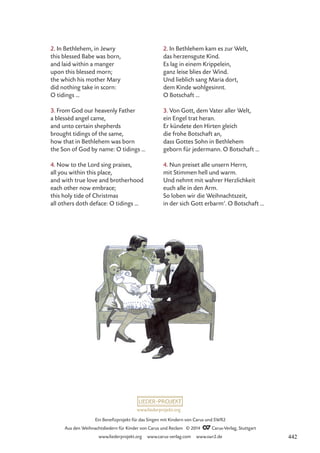 www.liederprojekt.org
Ein Benefizprojekt für das Singen mit Kindern von Carus und SWR2
Aus den Weihnachtsliedern für Kinder von Carus und Reclam © 2014 CCarus-Verlag, Stuttgart
www.liederprojekt.org www.carus-verlag.com www.swr2.de
2. In Bethlehem, in Jewry
this blessed Babe was born,
and laid within a manger
upon this blessed morn;
the which his mother Mary
did nothing take in scorn:
O tidings …
3. From God our heavenly Father
a blessèd angel came,
and unto certain shepherds
brought tidings of the same,
how that in Bethlehem was born
the Son of God by name: O tidings …
4. Now to the Lord sing praises,
all you within this place,
and with true love and brotherhood
each other now embrace;
this holy tide of Christmas
all others doth deface: O tidings …
2. In Bethlehem kam es zur Welt,
das herzensgute Kind.
Es lag in einem Krippelein,
ganz leise blies der Wind.
Und lieblich sang Maria dort,
dem Kinde wohlgesinnt.
O Botschaft …
3. Von Gott, dem Vater aller Welt,
ein Engel trat heran.
Er kündete den Hirten gleich
die frohe Botschaft an,
dass Gottes Sohn in Bethlehem
geborn für jedermann. O Botschaft …
4. Nun preiset alle unsern Herrn,
mit Stimmen hell und warm.
Und nehmt mit wahrer Herzlichkeit
euch alle in den Arm.
So loben wir die Weihnachtszeit,
in der sich Gott erbarm’. O Botschaft …
442
 