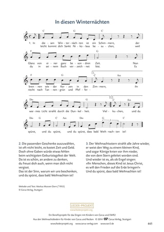 www.liederprojekt.org
Ein Benefizprojekt für das Singen mit Kindern von Carus und SWR2
Aus den Weihnachtsliedern für Kinder von Carus und Reclam © 2014 CCarus-Verlag, Stuttgart
www.liederprojekt.org www.carus-verlag.com www.swr2.de
In diesen Winternächten
2. Die passenden Geschenke auszuwählen,
ist oft nicht leicht, es kostet Zeit und Geld.
Doch ohne Gaben würde etwas fehlen
beim wichtigsten Geburtstagsfest der Welt.
Da ist es schön, an andere zu denken,
du freust dich auch, wenn man dich nicht
vergisst.
Das ist der Sinn, warum wir uns beschenken,
und du spürst, dass bald Weihnachten ist!
™™
1. In die
leicht
C
sen
kommt
- Win
dich
ter
Sankt
- näch
Ni
G
- ten
ko
-
-
ist
laus
-
ein
be
Schim
su
C
-
mern,
chen,
-
-
der
weil
Glanz
du
F
von
in
ei
sei
ner
nem
-
-
ganz
Buch
be
ver
son
zeich
-
-
dren
net
-
-
Zeit.
bist.
G
Nun
Es
bren
riecht
F
nen
nach
- wie
Tan
der
nen
-
-
Ker
grün
G
-
zen
und
- in
Pfef
den
fer
- -
Zim
C
mern,
-
A‹
ihr
™™
war
D‹
mes
- Licht strahlt durch die Dun kel
- heit.
G
- Viel - ku
C
chen,
-
A‹
und du
2.
spürst,
D‹ G
und du spürst,
C A‹
und du spürst,
D‹
dass bald Weih
G
nach
- ten
- ist!
C
c

30 In diesen Winternächten


1.


3
œ
j
œ œ œ œ œ œ œ œ œ
j
œ
‰ Œ ‰ œ
j
œ œ œ œ œ œ œ œ
˙ Œ ‰ œ
j
œ œ œ œ œ œ œ œ œ
j
œ ‰ Œ ‰
œ
j
œ œ œ œ œ œ œ œ ˙
Œ ‰ œ
j
œ
j
œ ‰ Œ
œ œ
˙ Œ œ œ ˙ Œ œ œ œ œ œ œ œ œ ˙ Œ ‰
Melodie und Text: Markus Munzer-Dorn (*1955)
© Carus-Verlag, Stuttgart
3. Der Weihnachtsstern strahlt alle Jahre wieder,
er weist den Weg zu einem kleinen Kind,
und sogar Könige knien vor ihm nieder,
die von dem Stern geleitet worden sind.
Und wieder ist es, als ob Engel singen:
»Ihr Menschen, dieses Kind ist Jesus Christ,
es will den Frieden auf die Erde bringen!«
Und du spürst, dass bald Weihnachten ist!
445
 