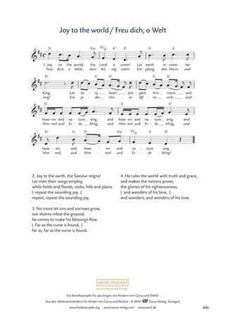 www.liederprojekt.org
Ein Benefizprojekt für das Singen mit Kindern von Carus und SWR2
Aus den Weihnachtsliedern für Kinder von Carus und Reclam © 2014 CCarus-Verlag, Stuttgart
www.liederprojekt.org www.carus-verlag.com www.swr2.de
Joy to the world/ Freu dich, o Welt
2. Joy to the earth, the Saviour reigns!
Let men their songs employ,
while fields and floods, rocks, hills and plains
|: repeat the sounding joy, :|
repeat, repeat the sounding joy.
3. No more let sins and sorrows grow,
nor thorns infest the ground;
he comes to make his blessings flow.
|: Far as the curse is found, :|
far as, far as the curse is found.
1. Joy
Freu
D
to
dich,
the
o
world,
Welt,
the
dein
E‹
Lord
Kö
is
nig
A7
-
come!
naht!
D
Let
Em
earth
pfang
G
-
re
den
ceive
Herrn
A
-
und
her
King;
sing!
D
Let
Ein
ev
je
ry
des
G
-
-
heart
Her
D
pre
ze
-
pare
öff
- him
ne
G
-
room
sich,
D
and
und
heav
Him
D
en
mel
-
-
and
und
na
Er
ture
de
-
-
sing,
kling,
and
und
heav
Him
A
en
mel
-
-
and
und
na
Er
ture
de
-
-
sing,
kling,
A7
and
und
heav
Him
D
en,
mel,
-
-
and
und
G
heav
Him
D
en
mel
-
-
and
und
E‹
na
Er
ture
de
A
-
-
sing.
kling!
D
c

##
D/A
32 Joy to the world

##

##

##
D/A
œ œ™ œ œ™ œ
j
œ œ œ™
œ
j
œ™ œ
J
œ™ œ
J
˙™ ‰ œ
J
œ œ œ œ œ™ œ œ
j œ
J
œ œ œ œ œ™ œ œ
j
œ
j
œ œ œ œ œ œ œ™ œ
j
œ œ œ œ œ œ œ™ œ
j
œ
j œ œ
J œ™ œ œ œ œ œ œ
Œ
4. He rules the world with truth and grace,
and makes the nations prove;
the glories of his righteousness,
|: and wonders of his love, :|
and wonders, and wonders of his love.
446
 