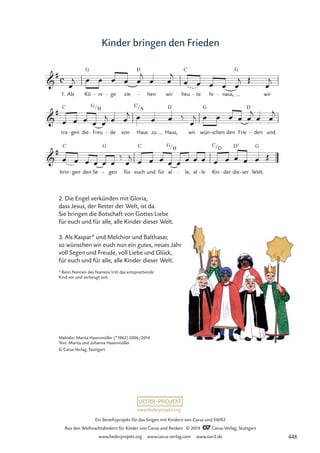 www.liederprojekt.org
Ein Benefizprojekt für das Singen mit Kindern von Carus und SWR2
Aus den Weihnachtsliedern für Kinder von Carus und Reclam © 2014 CCarus-Verlag, Stuttgart
www.liederprojekt.org www.carus-verlag.com www.swr2.de
Kinder bringen den Frieden
2. Die Engel verkünden mit Gloria,
dass Jesus, der Retter der Welt, ist da.
Sie bringen die Botschaft von Gottes Liebe
für euch und für alle, alle Kinder dieser Welt.
3. Als Kaspar* und Melchior und Balthasar,
so wünschen wir euch nun ein gutes, neues Jahr
voll Segen und Freude, voll Liebe und Glück,
für euch und für alle, alle Kinder dieser Welt.

#
1. Als
c
Kö
G
ni
- ge
- zie
D
hen
- wir heu
C
te
- hi naus,
-
G
wir
34 Kinder bringen den Frieden

#
tra
C
gen
- die Freu
G/H
de
- von Haus
C/A
zu Haus,
D
wir wün
G
schen
- den Frie
D
den
- und

#
brin
C
gen
- den Se
G
gen
- für euch
C
und für al
G/H
le,
- al le
- Kin
C/D
der
- die
D7
ser
- Welt.
G
œ
j œ œ œ œ œ
j
œ œ
j
œ œ œ œ œ
j Œ
œ
j
œ œ œ œ œ
j œ œ
j œ œ œ ‰
œ
j œ œ œ œ œ
j
œ œ
j
œ œ œ œ œ œ
‰
œ
j œ œ œ œ œ œ œ œ œ œ œ œ œ Œ
Melodie: Marita Hasenmüller (*1962) 2006/2014
Text: Marita und Johanna Hasenmüller
© Carus-Verlag, Stuttgart
* Beim Nennen des Namens tritt das entsprechende
Kind vor und verbeugt sich.
448
 
