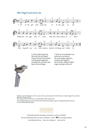 Ein Beneﬁzprojekt für das Singen mit Kindern von Carus und SWR2
Aus dem Kinderlieder-Buch von Carus und Reclam © 2011 Carus-Verlag, Stuttgart
www.liederprojekt.org www.carus-verlag.com www.swr2.de
www.liederprojekt.org
Melodie: nach der Volksweise »Nun so reis ich fort« aus dem späten 18. Jahrhundert, mit dem obigen Text erstmals
gedruckt, Hamburg 1844
Text: August Heinrich Hoffmann von Fallersleben (1798–1874), 1835
Von der Mädchenkantorei an der Domkirche St. Eberhard Stuttgart sowie von SingsalaSing Ochsenhausen
für das Liederprojekt gesungen.
2. Wie sie alle lustig sind,
ﬂink und froh sich regen!
Amsel, Drossel, Fink und Star
und die ganze Vogelschar
wünschen dir ein frohes Jahr,
lauter Heil und Segen.
Alle Vögel sind schon da
Früh
D
ling will nun ein
G
mar
D
schiern, kommt
A
mit Sang
D
und Schal
A
le.
D
Welch ein Sin
A7
gen, Mu
D
si ziern,
A
Pfei fen, Zwit
A7
schern, Ti
D
ri
A
liern!
1. Al
D
le Vö gel
G
schon
D
da,
sind al
A
le Vö
D
gel, al
A
le!
D
7
7
D D
3. Was sie uns verkünden nun,
nehmen wir zu Herzen:
Wir auch wollen lustig sein,
lustig wie die Vögelein,
hier und dort, feldaus, feldein
singen, springen, scherzen!
45
 