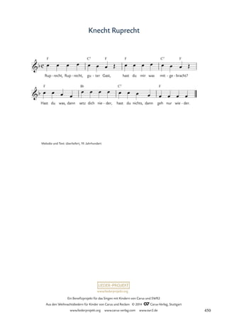 www.liederprojekt.org
Ein Benefizprojekt für das Singen mit Kindern von Carus und SWR2
Aus den Weihnachtsliedern für Kinder von Carus und Reclam © 2014 CCarus-Verlag, Stuttgart
www.liederprojekt.org www.carus-verlag.com www.swr2.de
Knecht Ruprecht
Melodie und Text: überliefert, 19. Jahrhundert
Rup
F
recht,
- Rup recht,
- gu
C7
ter
- Gast,
F
hast
F
du mir was mit
C7
ge
- bracht?
F
-
Hast
F
du was, dann setz
B¨
dich nie der,
- hast
C7
du nichts, dann geh
F
nur wie der.
-
c
b
69 Knecht Ruprecht
b
œ œ œ œ œ œ œ Œ œ œ œ œ œ œ œ Œ
œ œ œ œ
œ œ œ œ œ œ œ œ œ œ œ œ
450
 