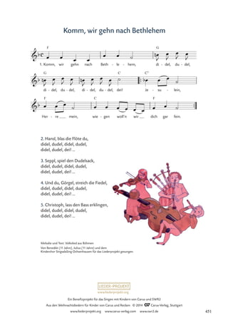 www.liederprojekt.org
Ein Benefizprojekt für das Singen mit Kindern von Carus und SWR2
Aus den Weihnachtsliedern für Kinder von Carus und Reclam © 2014 CCarus-Verlag, Stuttgart
www.liederprojekt.org www.carus-verlag.com www.swr2.de
Komm, wir gehn nach Bethlehem
2. Hansl, blas die Flöte du,
didel, dudel, didel, dudel,
didel, dudel, dei! …
3. Seppl, spiel den Dudelsack,
didel, dudel, didel, dudel,
didel, dudel, dei! …
4. Und du, Görgel, streich die Fiedel,
didel, dudel, didel, dudel,
didel, dudel, dei! …
5. Christoph, lass den Bass erklingen,
didel, dudel, didel, dudel,
didel, dudel, dei! …
F G
™™
G C C7
™™
F C F
c
b
1. Komm, wir gehn nach Beth le
- hem,
- di del,
- du del,
-
37 Komm, wir gehn nach Bethlehem
b
di del,
- du del,
- di del,
- du del,
- dei! Je su
- lein,
-
b
Her re
- mein, wie gen
- woll’n wir dich gar fein.
œ œ œ œ
œ œ ˙ œ
n
J
œ
J
œ
J œ
J
œ
n
J
œ
J
œ
J œ
J
œ
n
J
œ
J
œ
J œ
J
˙ œ
b œ œ ˙
œ œ œ
˙ œ œ œ œ œ œ œ œ ˙
Melodie und Text: Volkslied aus Böhmen
Von Benedikt (11 Jahre), Julius (11 Jahre) und dem
Kinderchor SingsalaSing Ochsenhausen für das Liederprojekt gesungen.
451
 