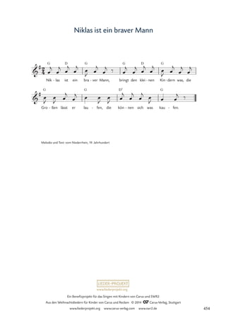 www.liederprojekt.org
Ein Benefizprojekt für das Singen mit Kindern von Carus und SWR2
Aus den Weihnachtsliedern für Kinder von Carus und Reclam © 2014 CCarus-Verlag, Stuttgart
www.liederprojekt.org www.carus-verlag.com www.swr2.de
Niklas ist ein braver Mann
Nik
G
las
- ist
D
ein bra
G
ver
- Mann, bringt
G
den klei
D
nen
- Kin
G
dern
- was, die
Gro
G
ßen
- lässt er lau
G
fen,
- die kön
D7
nen
- sich was kau
G
fen.
-
2
4

#
68 Niklas ist ein braver Mann

#
œ
j
œ
j œ
j
œ
j
œ
J
œ
j
œ
j ‰ œ
j
œ
j œ
j
œ
j
œ
J
œ
j
œ
j
œ
j
œ
J
œ
J œ
j
œ
j œ œ
J
œ
J œ
j
œ
j
œ
j œ
J œ œ
j ‰
Melodie und Text: vom Niederrhein, 19. Jahrhundert
454
 