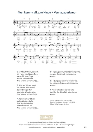 www.liederprojekt.org
Ein Benefizprojekt für das Singen mit Kindern von Carus und SWR2
Aus den Weihnachtsliedern für Kinder von Carus und Reclam © 2014 CCarus-Verlag, Stuttgart
www.liederprojekt.org www.carus-verlag.com www.swr2.de
Nun kommt all zum Kinde / Venite, adoriamo
2. Steht auf, Hirten, schauet,
die Nacht gleicht dem Tage,
sie strahlt ohne Frage,
als wär Sonnenschein.
Nun kommt all zum Kinde ...
3. Jetzt auf, Hirten, lasset
die Herden dort stehen.
Es ward nie gesehen
solch eine Wundernacht.
Nun kommt all zum Kinde ...
4. Kommt alle und betet
zu Gott in dem Stalle.
Er schuf einfach alles,
so kniet vor ihm hin.
Nun kommt all zum Kinde ...
1.
Ve
Nun
ni
kommt
F
- te,
all
C
- a do
zum
- ria
Kin
F
- mo
de,
-
-
il
das
na
heut
C
to
neu
- Bam
ge
-
bi
bo
F
-
-
no,
ren.
-
-
il
Für
Fig
uns
F
lio
aus
C
- di
er
-
vi
ko
F
-
-
no
ren,
-
-
per
der
noi
Hei
C
s'in
land
-
car
ist
- nò.
da.
F
- Ve
Nun
-
ni
kommt
B¨
te,
all
- a do
zum
- ria
Kin
F
- mo
de,
-
-
il
das
na
heut
G‹
to
neu
- Bam
ge
-
bi
bo
F
-
-
no,
ren.
-
-
il
Für
Fi
uns
B¨
glio
aus
- di
er
-
vi
ko
F
-
-
no
ren.
-
-
per
der
noi
Hei
G‹
s’in
land
C
-
car
ist
- nò.
da.
F
-
6
8
b
46 Venite adoriamo
b
Refrain
b
b
œ
j œ™ œ
j
œ
j œ
j œ œ
j
œ œ
j
œ œ
j
œ œ œ
j œ œ
j
œ œ
j
œ™ œ œ œ
j
œ œ
j
œ œ
j
œ œ
j
œ œ œ
j
œ™ œ œ
J
œ™ œ
J
œ
J
œ
J œ œ
J œ œ
J œ œ
j
œ œ œ
J
œ œ
J œ œ
J
œ™ œ œ œ
J œ œ
J œ œ
J œ œ
j
œ œ œ
J œ™ œ
Melodie und italienischer Text: überliefert
deutscher Text: Babette Dieterich (*1972) 2014
© Carus-Verlag, Stuttgart (dt. Text)
2. Sorgete, pastori, che al pari del giorno,
coi raggi d’intorno la notte spuntò.
Venite …
3. Su dunque, pastori, lasciate l’ovile;
che notte simile giammai non spuntò.
Venite …
4. Venite adorate in povera culla
quel Dio che dal nulla il tutto formò.
Venite …
455
 