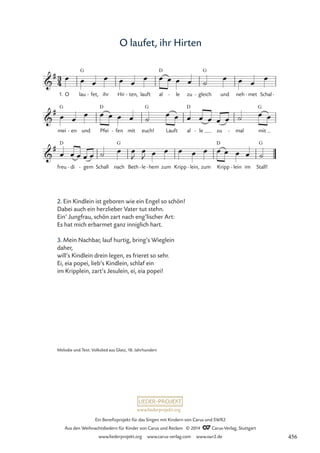 www.liederprojekt.org
Ein Benefizprojekt für das Singen mit Kindern von Carus und SWR2
Aus den Weihnachtsliedern für Kinder von Carus und Reclam © 2014 CCarus-Verlag, Stuttgart
www.liederprojekt.org www.carus-verlag.com www.swr2.de
O laufet, ihr Hirten
2. Ein Kindlein ist geboren wie ein Engel so schön!
Dabei auch ein herzlieber Vater tut stehn.
Ein’ Jungfrau, schön zart nach eng’lischer Art:
Es hat mich erbarmet ganz inniglich hart.
3. Mein Nachbar, lauf hurtig, bring’s Wieglein
daher,
will’s Kindlein drein legen, es frieret so sehr.
Ei, eia popei, lieb’s Kindlein, schlaf ein
im Kripplein, zart’s Jesulein, ei, eia popei!
1. O lau
G
fet,
- ihr Hir ten,
- lauft al
D
le
- zu gleich
G
- und neh met
- Schal-
mei
G
en
- und Pfei
D
fen
- mit euch!
G
Lauft al
D
le
- zu mal
- mit
G
freu
D
di
- gem
- Schall nach
G
Beth le
- hem
- zum Kripp lein,
- zum Kripp
D
lein
- im Stall!
G
3
4

#
47 O laufet, ihr Hirten

#

#
œ œ œ
œ œ œ
œ œ œ œ œ ˙
œ œ œ
œ
œ œ
œ œ œ œ œ ˙
œ œ œ œ œ œ œ ˙ œ œ
œ œ œ œ œ ˙ œ œ
J
œ
J œ œ œ œ œ œ œ œ œ ˙
Melodie und Text: Volkslied aus Glatz, 18. Jahrhundert
456
 