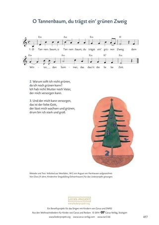 www.liederprojekt.org
Ein Benefizprojekt für das Singen mit Kindern von Carus und SWR2
Aus den Weihnachtsliedern für Kinder von Carus und Reclam © 2014 CCarus-Verlag, Stuttgart
www.liederprojekt.org www.carus-verlag.com www.swr2.de
O Tannenbaum, du trägst ein’ grünen Zweig
2. Warum sollt ich nicht grünen,
da ich noch grünen kann?
Ich hab nicht Mutter noch Vater,
der mich versorgen kann.
3. Und der mich kann versorgen,
das ist der liebe Gott,
der lässt mich wachsen und grünen,
drum bin ich stark und groß.
1. O Tan
E‹
nen
- baum,
- o Tan
A‹
nen
- baum,
- du trägst
E‹
ein’ grü nen
- Zweig
H
dem
Win
E‹
ter,
- den Som
A‹
mer,
- das dau’rt
E‹
die lie
H7
be Zeit.
E‹
c

48 O Tannenbaum, du trägst ein’n grünen Zweig

œ œ œ œ œ œ œ œ œ œ œ œ œ œ ˙ Œ œ
œ œ œ
J
œ
J œ ˙ œ œ œ œ œ œ ˙
Œ
Melodie und Text: Volkslied aus Westfalen, 1812 von August von Harthausen aufgezeichnet
Von Clara (9 Jahre, Kinderchor SingsalaSing Ochsenhausen) für das Liederprojekt gesungen.
457
 