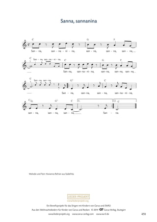www.liederprojekt.org
Ein Benefizprojekt für das Singen mit Kindern von Carus und SWR2
Aus den Weihnachtsliedern für Kinder von Carus und Reclam © 2014 CCarus-Verlag, Stuttgart
www.liederprojekt.org www.carus-verlag.com www.swr2.de
Sanna, sannanina
C G F
C
C G F
™™
C
G7 C
™™
C G G7 C

San
c
na,
- san na
- ni
- na,
- san na,
- san na,
- san na,
-
71 Sanna sannanina

San na,
- san na
- ni
- na,
-
San na,
- san na
- ni
- na,
- san na,
- san na,
- san na,
-

San na,
- san na,
-
San na,
- san na,
- san na,
- san na
- ni
- na,
-

san
/
na,
- san na,
- san na,
- San na.
-
C
1. 2.
œ œ ‰ œ
J
œ œ œ
J ‰ œ œ ‰ œ
J œ œ œ
‰
w œ œ
j œ œ œ œ ‰ œ
J
œ œ œ
J ‰ œ œ ‰ œ
J œ œ œ
œ œ
˙™
‰
œ
j
œ
j
œ
j
œ
j ‰
‰
Œ
œ
‰ œ
j œ ‰ œ
j
œ ‰ œ
j
œ œ œ
œ
j
œ œ
‰
œ
j
œ œ œ ˙™
‰ œ
j
˙™
Melodie und Text: Hosianna-Refrain aus Südafrika
458
 