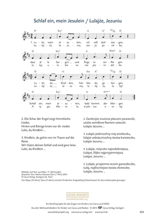 www.liederprojekt.org
Ein Benefizprojekt für das Singen mit Kindern von Carus und SWR2
Aus den Weihnachtsliedern für Kinder von Carus und Reclam © 2014 CCarus-Verlag, Stuttgart
www.liederprojekt.org www.carus-verlag.com www.swr2.de
Schlaf ein, mein Jesulein / Lulajże, Jezuniu
2. Die Schar der Engel singt himmlische
Lieder,
Hirten und Könige knien vor dir nieder.
Lulei, du Kindlein ...
3. Kindlein, du gehst nun im Traum auf die
Reise.
Wir hüten deinen Schlaf und sind ganz leise.
Lulei, du Kindlein ...
Melodie und Text: aus Polen, 17. Jahrhundert
deutscher Text: Markus Munzer-Dorn (*1955) 2014
© Carus-Verlag, Stuttgart (dt. Text)
Von Maya (10 Jahre), Clara (9 Jahre) und dem Kinderchor SingsalaSing Ochsenhausen für das Liederprojekt gesungen.
2. Zamknijże znużone płaczem powieczki,
utulże zemdlone łkaniem usteczki.
Lulajże Jezuniu …
3. Lulajże piekniuchny mój aniołeczku,
lulajże wdziȩczniuchny świata kwiateczku.
Lulajże Jezuniu …
4. Lulajże, różyczko najozdobniejsza,
Lulajze, lilijko najprzyjemniejsza.
Lulajze, Jezuniu …
5. Lulajże, przyjemna oczom gwiazdeczko,
Lulaj, najśliczniejsze świata słoneczko.
Lulajże, Jezuniu …
.
™™
. .
™™
3
4

##
1. Lu
Lu
D
lei,
laj
-
-
mein
ze,
-
Je
Je
E‹7
su
zu
-
-
.
lein,
niu,
-
-
ich
mo
A
will
ja
-
dich
pe
A7
wie
reł
G/
-
D
gen,
ko,
D
-
-
50 Schlaf ein, mein Jesulein Lulajze, Jezuniu

##
dass
lu
D
al
laj,
-
le
u
- Sor
lu
E‹7
-
gen
bio
-
-
und
ne
-
Ängs
me
A
te
pie
- ver
sci
-
flie
deł
Dsus4
-
-
gen.
ko.
D
-
-

##
Lu
Lu
D
lei,
laj
-
-
du
ze,
-
Kind
Je
G
lein,
zu
-
-
hier
niu,
-
bist
lu
E‹
du
laj
A7
-
ge
ze,
-
bor
lu
G/
-
D
gen.
laj!
D
-
-

##
Schlaf
A
D
ty
ein, mein
go,
Je
Ma
E‹7
su
tu
-
-
lein,
lu,
-
-
bald
w pła
A
czu
kommt
-
der
u
D 4
sus
Mor
tu
-
gen.
laj.
D
-
-
œ œ œ œ œ œ œ œ œ œ œ œ Œ
œ œ œ œ œ œ œ œ œ™ œ
j
œ œ Œ
œ œ œ œ œ œ™ œ
j
œ œ œ œ œ Œ
œ œ œ œ œ œ œ œ œ™ œ
j
œ ˙
s̀ci
459
 