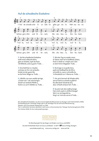 Ein Beneﬁzprojekt für das Singen mit Kindern von Carus und SWR2
Aus dem Kinderlieder-Buch von Carus und Reclam © 2011 Carus-Verlag, Stuttgart
www.liederprojekt.org www.carus-verlag.com www.swr2.de
www.liederprojekt.org
Auf de schwäbsche Eisebahne
1. Auf
C
de schwäb sche Ei se bah ne gibts
F
gar vie le Halt sta tio ne:
Schtue
G7
gert, Ulm und Bi
C
be rach, Me
G7
cke beu re, Dur
C
les bach.
Trul
C
la, trul la, trul la la, trul
F
la, trul la, trul la la,
Schtue
G7
gert, Ulm und Bi
C
be rach, Me
G7
cke beu re, Dur
C
les bach.
Die »Schwäbische Eisenbahn« war die erste durchgehende Bahnstrecke von Stuttgart nach Friedrichshafen (1850).
Die Bewältigung der »Geislinger Steige« galt zu der damaligen Zeit als technische Meisterleistung.
Melodie: nach einem Baseler Soldatenlied, um 1850
Text: in zahlreichen Varianten überliefert, wohl zuerst im Kommersbuch der Tübinger Hochschule gedruckt (1853)
Von Andreas Weller für das Liederprojekt gesungen.
2. Auf de schwäbsche Eisebahne
wollt emol a Bäuerle fahre,
geht an Schalter, lupft de Huet:
»Oi Billettle, seid so guet!« Trulla . . .
3. Eine Geiß hat er si kaufet,
und dass sie ihm net verlaufet,
bindet sie der guete Ma
an de hintre Wage na. Trulla . . .
4. »Böckle, tue nuer woidle springe,
’s Futter wer’ i dir scho bringe.«
Zünd’t sei stinkichs Pfeiﬂe a,
hockt si zu sei’m Weible na. Trulla . . .
5. Wia der Zug no wieder staut,
d’r Bauer nach sei’m Goißbock schaut,
ﬁnd’t er bloß no ’n Kopf und ’s Soil
an dem hintre Wagedoil. Trulla . . .
6. Da kriegt er en große Zore,
packt de Goißkopf bei de Ohre,
schmeißt en, was er schmeiße ka,
’m Konduktör an ’n Ranza na. Trulla . . .
7. »So, jetzt kannsch de Schade zahle,
warum bisch so schnell au gfahre!
Du alloi bisch Schuld do dra,
dass i d’Goiß verlaure ha!« Trulla . . .
8. So, jetzt wär des Liadle g’songe.
Hot’s eich reacht in d’Ohre klonge?
Wer’s no net begreife ka,
fang’s no ’mol von vorne a! Trulla . . .
46
 