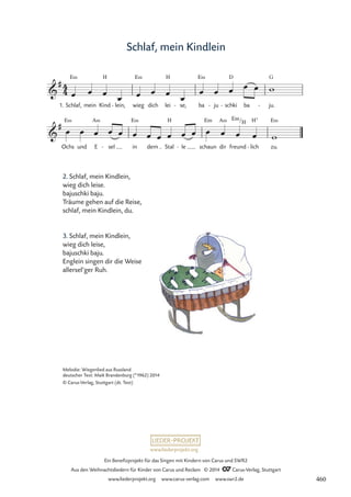 www.liederprojekt.org
Ein Benefizprojekt für das Singen mit Kindern von Carus und SWR2
Aus den Weihnachtsliedern für Kinder von Carus und Reclam © 2014 CCarus-Verlag, Stuttgart
www.liederprojekt.org www.carus-verlag.com www.swr2.de
Schlaf, mein Kindlein
2. Schlaf, mein Kindlein,
wieg dich leise.
bajuschki baju.
Träume gehen auf die Reise,
schlaf, mein Kindlein, du.
3. Schlaf, mein Kindlein,
wieg dich leise,
bajuschki baju.
Englein singen dir die Weise
allersel’ger Ruh.
1.
4
4

#
Schlaf,
E‹
mein Kind
H
lein,
- wieg
E‹
dich lei
H
se,
- ba
E‹
ju
- schki
D
- ba ju.
G
-
51 Schlaf, mein Kindlein

#
Ochs
E‹
und E
A‹
sel
- in
E‹
dem Stal
H
le
- schaun
Em
dir
A‹
freund
Em/H
lich
H7
- zu.
E‹
œ œ œ
œ œ œ œ
œ
œ œ œ œ œ w
œ œ œ œ œ œ œ œ œ œ œ œ œ œ œ w
Melodie: Wiegenlied aus Russland
deutscher Text: Maik Brandenburg (*1962) 2014
© Carus-Verlag, Stuttgart (dt. Text)
460
 