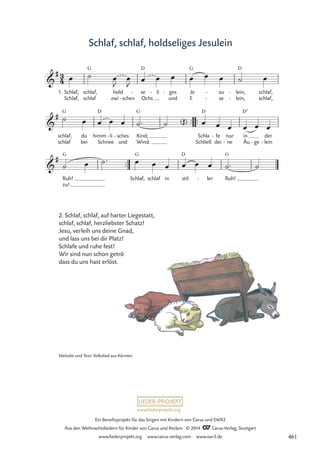 www.liederprojekt.org
Ein Benefizprojekt für das Singen mit Kindern von Carus und SWR2
Aus den Weihnachtsliedern für Kinder von Carus und Reclam © 2014 CCarus-Verlag, Stuttgart
www.liederprojekt.org www.carus-verlag.com www.swr2.de
Schlaf, schlaf, holdseliges Jesulein
2. Schlaf, schlaf, auf harter Liegestatt,
schlaf, schlaf, herzliebster Schatz!
Jesu, verleih uns deine Gnad,
und lass uns bei dir Platz!
Schlafe und ruhe fest!
Wir sind nun schon getröst ,
dass du uns hast erlöst.
™™
3
4

#
1. Schlaf,
Schlaf,
schlaf,
schlaf
G
hold
zwi schen
-
se
Ochs
D
- li
- ges
und
- Je
E
G
su
se
-
-
lein,
lein,
D
-
-
schlaf,
schlaf,
52 Schlaf, schlaf, holdseliges Jesulein

#
schlaf,
schlaf
G
du
bei
himm
Schnee
D
li
- sches
und
- Kind;
Wind.
G
( ) /
/
™™ ™™
Schla
Schließ
D
fe
dei
- nur
ne
-
in
Äu
D7
ge
-
der
lein
-

#
Ruh!
zu!
G
Schlaf,
G
schlaf in stil
D
ler
- Ruh!
G
œ ˙ œ
J
œ
J œ œ œ œ œ œ ˙ œ
˙ œ œ œ œ ˙™ ˙ Œ œ œ œ œ œ œ
˙ œ ˙™ œ œ œ œ œ œ ˙™ ˙
Melodie und Text: Volkslied aus Kärnten
461
 