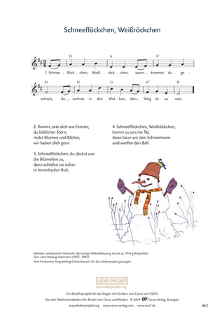 www.liederprojekt.org
Ein Benefizprojekt für das Singen mit Kindern von Carus und SWR2
Aus den Weihnachtsliedern für Kinder von Carus und Reclam © 2014 CCarus-Verlag, Stuttgart
www.liederprojekt.org www.carus-verlag.com www.swr2.de
2. Komm, setz dich ans Fenster,
du lieblicher Stern;
malst Blumen und Blätter,
wir haben dich gern.
3. Schneeflöckchen, du deckst uns
die Blümelein zu,
dann schlafen sie sicher
in himmlischer Ruh.
4. Schneeflöckchen, Weißröckchen,
komm zu uns ins Tal,
dann baun wir den Schneemann
und werfen den Ball.
Schneeflöckchen, Weißröckchen
1. Schnee flöck
D
- chen,
- Weiß röck
A
- chen,
- wann kommst
A7
du ge -
schneit;
D
du wohnst
D
in den Wol
G
ken,
- dein Weg
A7
ist so weit.
D
3
4

##
53 Schneeflöckchen, Weißröckchen

##
œ œ œ œ œ
œ œ œ œ œ œ œ
˙ œ œ œ œ œ œ œ œ œ œ œ œ ˙
Melodie: unbekannter Herkunft, die heutige Melodiefassung ist seit ca. 1945 gebräuchlich
Text: nach Hedwig Haberkorn (1837–1902)
Vom Kinderchor SingsalaSing Ochsenhausen für das Liederprojekt gesungen.
462
 