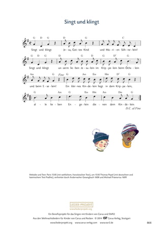 www.liederprojekt.org
Ein Benefizprojekt für das Singen mit Kindern von Carus und SWR2
Aus den Weihnachtsliedern für Kinder von Carus und Reclam © 2014 CCarus-Verlag, Stuttgart
www.liederprojekt.org www.carus-verlag.com www.swr2.de
Singt und klingt
Singt
G
und
D
klingt
G
Je
D
su,
- Got tes
- Kind
G
und Ma ri
- en
- Söh
C
ne
- lein!
-
Singt
G
und
D
klingt
G
un
D
serm
- lie ben
- Je
G
su
- lein
D
- im Krip
G
pe
- lein
D7
- beim Öchs
G
lein
-
und
A‹
beim E se
- lein!
G
- Ein
G
klei nes
- Kin
A‹
de
- lein
E‹
- liegt in
Hm
dem Krip
D7
pe
- lein,
G
-
™™ ™™
al
G
le
- lie ben
A‹
- En
G
ge
- lein
E‹
- die
Hm
nen
A‹
- dem Kin
D‹
de
- lein.
G
-
C

#
55 Singt und klingt

#

# Fine

#
D.C. al Fine
œ œ œ Œ œ
j œ
J
œ
J œ
j œ Œ œ
j
œ
j
œ
j
œ
j
œ
j
œ
j
œ
œ œ œ Œ œ
j œ
J
œ
J œ
j œ
J
œ
J œ
j œ
J œ
J
œ
J œ
j œ
J œ™ œ
j
œ
j
œ
j
œ
j
œ
j œ Œ œ œ
J
œ
J œ
J
œ
J
œ
J
œ
J
œ
J
œ
J œ
J
œ
J
œ Œ
œ™ œ
j œ œ œ™ œ
J œ œ œ œ œ
j
œ
j
œ
Melodie und Text: Paris 1530 (mit weltlichem, französischen Text), um 1550 Thomas Popel (mit deutschem und
lateinischem Text Psallite), verbreitet durch Andernacher Gesangbuch 1608 und Michael Praetorius 1609
464
 
