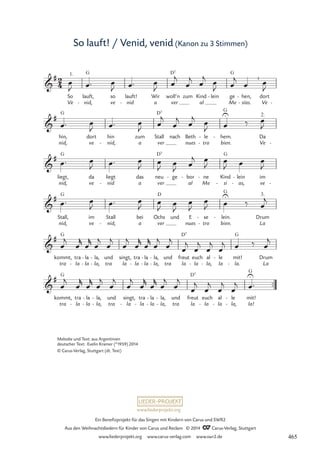 www.liederprojekt.org
Ein Benefizprojekt für das Singen mit Kindern von Carus und SWR2
Aus den Weihnachtsliedern für Kinder von Carus und Reclam © 2014 CCarus-Verlag, Stuttgart
www.liederprojekt.org www.carus-verlag.com www.swr2.de
So lauft! / Venid, venid (Kanon zu 3 Stimmen)
™™
2
4

#
Ve
So
1.
nid,
lauft,
G
- ve
so
nid
lauft!
- a
Wir
ver
woll’n
D7
zum Kind
al
lein
-
Me
ge
G
hen,
sías.
-
-
Ve
dort
I
-
25 So lauft! / Venid, venid, a ver al Mesias

#
nid,
hin,
G
ve
dort
nid,
hin
- a
zum
ver
Stall
D7
nach
nues
Beth
tro
le
-
-
bien.
hem.
G
-
Ve
Da
2.
-

#
nid,
liegt,
G
ve
da
nid
liegt
- a
das
ver
neu
D7
ge
-
al
bor
-
Me
ne
-
si
Kind
G
- as,
lein
-
-
ve
im
-

#
nid,
Stall,
G
ve
im
nid,
Stall
- a
bei
ver
Ochs
D
und
nues
E
tro
se
-
-
bien.
lein.
G
-
La
Drum
3.

#
kommt,
tra
G
tra
la
-
la
la
-
-
la,
la,
-
- tra
und singt,
la
tra
la
-
la
la
-
-
la,
la,
-
- tra
und
la
freut
D7
euch
la
- la,
al
- la
le
-
la.
mit!
G
- La
Drum

#
kommt,
tra
G
tra
la
-
la
la
-
-
la,
la,
-
- tra
und singt,
la
-
tra
la
-
la
la
-
-
la,
la,
-
-
und
tra la
freut
D7
la
euch
- la
al
- la,
le
-
-
la!
mit!
G
œ
J œ™ œ
J œ™ œ
J œ
j
œ
j œ
j œ
J œ
j
œ œ
J
œ™ œ
J œ™ œ
J œ
j
œ
j
œ
j œ
J œ
U
‰ œ
J
œ™ œ
J œ™ œ
J œ
J œ
J œ
j œ
J
œ
J œ œ
J
œ™ œ
J œ™ œ
J œ
J
œ
J
œ
J
œ
J œ
U
‰ œ
j
œ
j
œ
r
œ
r
œ
j
œ
j
œ
j
œ
r
œ
r
œ
j
œ
j
œ
j
œ
j
œ
j
œ
j œ ‰ œ
j
œ
j
œ
r
œ
r
œ
j
œ
j
œ
j
œ
r
œ
r
œ
j
œ
j
œ
j
œ
j
œ
j
œ
j œ
U
™
Melodie und Text: aus Argentinien
deutscher Text: Evelin Kramer (*1959) 2014
© Carus-Verlag, Stuttgart (dt. Text)
465
 