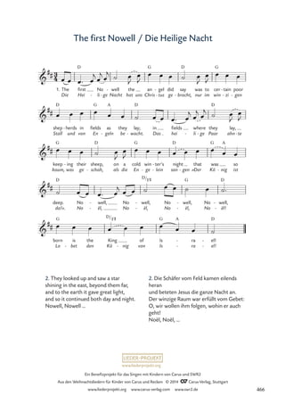 www.liederprojekt.org
Ein Benefizprojekt für das Singen mit Kindern von Carus und SWR2
Aus den Weihnachtsliedern für Kinder von Carus und Reclam © 2014 CCarus-Verlag, Stuttgart
www.liederprojekt.org www.carus-verlag.com www.swr2.de
The first Nowell / Die Heilige Nacht
3
4

##
1. The
Die
first
Hei
D
No
li
- ge
-
well
Nacht
- the
hat uns
an
Chris
G
gel
tus
-
-
did
ge -
say
bracht,
D
was
nur
to
im
cer
win
G
tain
zi
-
-
poor
gen
-
59 The first Nowell / Die Heilige Nacht

##
shep
Stall
D
herds
und
- in
von
fields
En
G
as
geln
A
-
they
be
lay;
wacht.
D
-
in
Das
fields
hei
where
li
- ge
-
they
Paar
D
lay,
ahn te
-

##
keep
kaum,
G
ing
was
- their
ge
sheep,
schah,
D
-
on
als
a
die
cold
En
G
win
ge
-
ter’s
lein
-
-
night
san
D
gen
-
that
»Der
was
Kö
G
nig
A
-
so
ist

##
deep.
da!«.
D
No
No
well,
ël,
-
-
No
No
well,
ël,
D/
-
-
F©
No
No
well,
ël,
G
-
-
No
No
well,
ël!
D
-
-

##
born
Lo
G
is
bet
-
the
den
King
Kö
D/F©
nig
-
of
von
Is
Is
G A
ra
ra
-
-
el!
el!
D
-
-
œ œ œ™ œ
j
œ
j œ
j ˙ œ
J
œ
J
œ œ œ ˙ œ
J
œ
J
œ œ œ
œ œ œ œ œ œ ˙ œ œ œ™ œ
j œ
j œ
j ˙ œ
J
œ
J
œ œ œ ˙ œ
J
œ
J
œ œ œ œ œ œ œ œ œ
˙ œ œ œ™ œ
j œ œ ˙ œ œ ˙ œ ˙™
œ œ œ œ œ œ œ œ œ ˙
2. They looked up and saw a star
shining in the east, beyond them far,
and to the earth it gave great light,
and so it continued both day and night.
Nowell, Nowell …
2. Die Schäfer vom Feld kamen eilends
heran
und beteten Jesus die ganze Nacht an.
Der winzige Raum war erfüllt vom Gebet:
O, wir wollen ihm folgen, wohin er auch
geht!
Noël, Noël, …
466
 