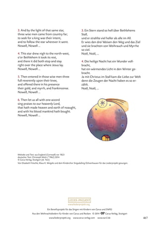 www.liederprojekt.org
Ein Benefizprojekt für das Singen mit Kindern von Carus und SWR2
Aus den Weihnachtsliedern für Kinder von Carus und Reclam © 2014 CCarus-Verlag, Stuttgart
www.liederprojekt.org www.carus-verlag.com www.swr2.de
3. And by the light of that same star,
three wise men came from country far;
to seek for a king was their intent,
and to follow the star wherever it went.
Nowell, Nowell …
4. This star drew nigh to the north-west,
o’er Bethlehem it took its rest,
and there it did both stop and stay
right over the place where Jesus lay.
Nowell, Nowell …
5. Then entered in those wise men three
full reverently upon their knee,
and offered there in his presence
their gold, and myrrh, and frankincense.
Nowell, Nowell …
6. Then let us all with one accord
sing praises to our heavenly Lord,
that hath made heaven and earth of noaught,
and with his blood mankind hath bought.
Nowell, Nowell …
3. Ein Stern stand so hell über Bethlehems
Stall,
und er strahlte viel heller als alle im All.
Er wies den drei Weisen den Weg und das Ziel
und sie brachten von Weihrauch und Myrrhe
so viel.
Noël, Noël, …
4. Die heilige Nacht hat ein Wunder voll-
bracht,
hat ein wärmendes Licht in den Winter ge-
bracht.
Ja mit Christus im Stall kam die Liebe zur Welt
denn die Zeugen der Nacht haben es so er-
zählt.
Noël, Noël, …
Melodie und Text: aus England (Cornwall) vor 1823
deutscher Text: Christoph Mohr (*1962) 2014
© Carus-Verlag, Stuttgart (dt. Text)
Von Elisabeth Fröschle, Klaus K. Weigele und dem Kinderchor SingsalaSing Ochsenhausen für das Liederprojekt gesungen.
467
 