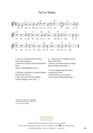 www.liederprojekt.org
Ein Benefizprojekt für das Singen mit Kindern von Carus und SWR2
Aus den Weihnachtsliedern für Kinder von Carus und Reclam © 2014 CCarus-Verlag, Stuttgart
www.liederprojekt.org www.carus-verlag.com www.swr2.de
Tief im Walde
1. Tief im Wal
G
de
- steht die Tan
Hm
ne
- oh ne
- Lich
Am11
ter
- glanz.
D
- Fer ne
-
her
Am7
die Lie
D
der
- klin
G
gen,
- heit
Em
rer
- Sinn
Am7
und heit
D7
rer
- Tanz,
G
fer ne
-
her
Am7
die Lie
D
der
- klin
G
gen,
- heit
Em
rer
- Sinn
Am7
und heit
D7
rer
- Tanz.
G
3
4

#
67 Tief im Walde

#

#
œ
j
œ
j œ œ œ
J œ
j œ œ œ
J
œ
J
˙ œ œ ˙ œ
j
œ
J
œ œ œ
j œ
J œ œ œ
j
œ
j œ™ œ
j
œ
j œ
j
˙ œ
J
œ
J
œ œ œ
j œ
J œ œ œ
j œ
J
œ™ œ
j
œ
j œ
j
˙
2. Ach, nur einmal strahlend stehen
froh im Kerzenschein,
|: doch kein Lichtlein schmückt das Bäum-
chen,
nicht ein Silberglöckchen fein. :|
3. Plötzlich schwebt aus dunklen Wolken
hell ein Stern hervor,
|: setzt sich sanft auf ihren Wipfel,
und der Vöglein zarter Chor… :|
4. … singt so klar wie Engelsstimmen,
tönt in alle Höhn.
|: Schnee, er funkelt auf den Zweigen
glitzernd diamantenschön. :|
5. Tief im Walde steht die Tanne,
wunderbare Pracht.
|: Seht die Tiere um sie tanzen
in der schönen Weihnachtsnacht. :|
Melodie: Peter Schindler (*1960) 2014
Text: Maik Brandenburg (*1962) 2014
© Carus-Verlag, Stuttgart
468
 