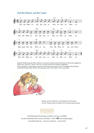 Ein Beneﬁzprojekt für das Singen mit Kindern von Carus und SWR2
Aus dem Kinderlieder-Buch von Carus und Reclam © 2011 Carus-Verlag, Stuttgart
www.liederprojekt.org www.carus-verlag.com www.swr2.de
www.liederprojekt.org
Auf der Mauer, auf der Lauer
Auf der Mau er, auf
Dm7
der Lau er sitzt
Gm
ne klei
C7
ne Wan ze.
Seht
F
euch mal die Wan
B
ze an, wie
C7
die Wan ze tan
F
zen kann.
Auf der Mau er, auf
Dm7
der Lau er sitzt
Gm
ne klei
C7
ne Wan
F
ze.
Auf
F
der Mau er, auf
Dm7
der Lau er sitzt
Gm
ne klei
C7
ne Wan
F
ze.
F
F F
Bei jeder Wiederholung der Wörter »Wanze« und »tanzen« werden einzelne Buchstaben am Wortende weggelassen:
»Wanz tanz«, »Wan tan«, »Wa ta«, »W t« etc.; am Ende wird das Wort komplett weggelassen.
Dieses Lied gehört zur Gattung der Lückentext-Lieder. Bei solchen Liedern werden in vielfältigen Abwandlungen
einzelne Buchstaben, Silben, Wörter oder sogar ganze Zeilen und Strophen stumm »gesungen«.
Melodie und Text: überliefert, seit Anfang des 20. Jahrhunderts
Von den Tübinger Neckarschwa(l)ben für das Liederprojekt gesungen.
47
 