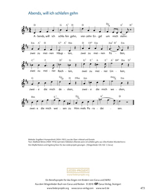 049-1
zwei e die mich wei sen zu Him mels Pa ra dei sen.
zwei e die mich de cken, zwei e die mich we cken,
zwei zu mei ner Rech ten, zwei zu mei ner Lin ken,
zwei zu mei nen Häup ten, zwei zu mei nen Fü ßen,
49. Abends, will ich schlafen gehn
A bends, will ich schla fen gehn, vier zehn En gel um mich stehn:
D G A D D D A H
7 7 7
A
Em A D G A Hm D E Em Am H Em
7 6 7 7
7
C F D G G E A E A B Hm D
7 7 7 7 7 7 7
G G D F Am Am Em
D m E
Hm E D D
A
7
A
7
www.liederprojekt.org
Ein Benefizprojekt für das Singen mit Kindern von Carus und SWR2
Aus dem Wiegenlieder-Buch von Carus und Reclam © 2010 C_Carus-Verlag, Stuttgart
www.liederprojekt.org www.carus-verlag.com www.swr2.de
14
Melodie: Engelbert Humperdinck (1854–1921), aus der Oper »Hänsel und Gretel«
Text: Adelheid Wette (1858–1916) nach dem Volkslied »Abends wenn ich schlafen geh« aus »Des Knaben Wunderhorn«
Von Sibylla Rubens und Ingeborg Danz für das Liederprojekt gesungen. (Wiegenlieder-CD, Vol. 1, Carus)
Abends, will ich schlafen gehn
473
 