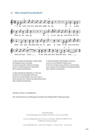 WIEGENLIEDER
Ein Benefizprojekt für das Singen mit Kindern von Carus und SWR2
Aus dem Wiegenlieder-Buch von Carus und Reclam, ISBN 978-3-89948-131-0
© 2009 Carus-Verlag, Stuttgart
www.wiegenlieder.org www.carus-verlag.com www.swr2.de www.zeit.de
063-1
beid schi bum bum! A ber heid schi bum beid schi bum bum.
hoam und lasst dös kloan Büa ba le ganz al loan. A ber heid schi bum
Muat ter aus gan ge, sie is ja aus gan ga und kimmt nim ma
63. Aber heidschi bum beidschi
A ber heid schi bum beid schi, schlaf lan ge, es is ja dein
1.
F C
F C
F
B C C F
7
Aber heidschi bumbeidschi
Melodie und Text: aus Südböhmen
Von Jonas Kaufmann und Margarete Joswig für das Wiegenlieder-Projekt gesungen.
2. Aber heidschi bumbeidschi, schlaf süaße,
die Engelein lassen di grüaße,
sie lassen di grüaßn und lassen di fragn,
ob du in‘ Himmel spazieren willst fahrn.
Aber heidschi bumbeidschi ...
3. Aber heidschi bumbeidschi, in’ Himmel,
da fahrt di a schneeweißer Schimmel,
drauf sitzt a kloans Engerl mit oaner Latern,
drein leuchtet vom Himmel der allerschenst Stern.
Aber heidschi bumbeidschi ...
4. Und da Heidschi-Bumbeidschi is kumma
und hat ma mei Büaberl mitg’numma.
Er hat ma‘s mitg’numma und hat‘s neama bracht,
drum wünsch i mein’ Büaberl a recht guate Nacht.
Aber heidschi bumbeidschi ...
42
474
 