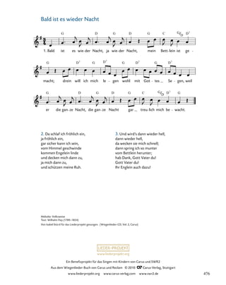 061-1
er die gan ze Nacht, die gan Nacht gar treu lich mich be wacht.
macht; drein will ich mich le gen wohl mit Got tes Se gen, weil
23. Bald ist es wieder Nacht
1. Bald ist es wie der Nacht, ja wie der Nacht, mein Bett lein ist ge
G D G D G C G D7
D
G D G D G D G D
7 7 7 7
G D G D G C G D G
7
D
ze
www.liederprojekt.org
Ein Benefizprojekt für das Singen mit Kindern von Carus und SWR2
Aus dem Wiegenlieder-Buch von Carus und Reclam © 2010 C_Carus-Verlag, Stuttgart
www.liederprojekt.org www.carus-verlag.com www.swr2.de
23
Melodie: Volksweise
Text: Wilhelm Hey (1789–1854)
Von Isabel Stürzl für das Liederprojekt gesungen. (Wiegenlieder-CD, Vol. 2, Carus)
Bald ist es wieder Nacht
2. Da schlaf ich fröhlich ein,
ja fröhlich ein,
gar sicher kann ich sein,
vom Himmel geschwinde
kommen Engelein linde
und decken mich dann zu,
ja mich dann zu,
und schützen meine Ruh.
3. Und wird’s dann wieder hell,
dann wieder hell,
da wecken sie mich schnell;
dann spring ich so munter
vom Bettlein herunter;
hab Dank, Gott Vater du!
Gott Vater du!
Ihr Englein auch dazu!
476
 