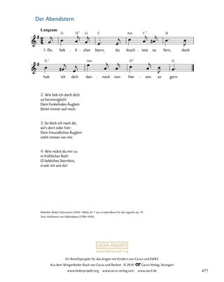 032-1
hab
G7
ich dich
Am
den noch von Her
D7
zen so gern.
G
32. Der Abendstern
Langsam
1. Du lieb
G D
li
7
G
cher
C
Stern, du
Am
leuch
C
test
7
so fern,
H
doch
www.liederprojekt.org
Ein Benefizprojekt für das Singen mit Kindern von Carus und SWR2
Aus dem Wiegenlieder-Buch von Carus und Reclam © 2010 C_Carus-Verlag, Stuttgart
www.liederprojekt.org www.carus-verlag.com www.swr2.de
30
Melodie: Robert Schumann (1810–1856), Nr. 1 aus »Liederalbum für die Jugend« op. 79
Text: Hoffmann von Fallersleben (1798–1874)
Der Abendstern
2. Wie lieb ich doch dich
so herzinniglich!
Dein funkelndes Äuglein
blickt immer auf mich.
3. So blick ich nach dir,
sei‘s dort oder hier:
Dein freundliches Äuglein
steht immer vor mir.
4. Wie nickst du mir zu
in fröhlicher Ruh!
O liebliches Sternlein,
o wär ich wie du!
477
 