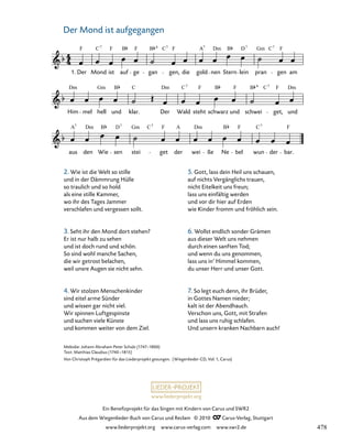 001-1
A
aus
7
den
B
Wie sen
D
stei
Gm F
get der wei
Dm
ße
B
Ne bel wun
C7
der bar.
F
Him
Dm
mel hell
Gm
und
B
klar.
C Dm
Der Wald
C7
steht schwarz
B
und schwei
Dm
F
get, und
1. Der Mond ist aufgegangen
1.
F
Der
C
Mond
7
F
ist
B
auf
F
ge
C
gan
7
F
gen, die
A
gold
7
nen
B
Stern
D
lein pran
Gm
gen
F
am
B 6
C7
Dm 7
F
F B 6
C7
Dm 7
A
C7
F
www.liederprojekt.org
Ein Benefizprojekt für das Singen mit Kindern von Carus und SWR2
Aus dem Wiegenlieder-Buch von Carus und Reclam © 2010 C_Carus-Verlag, Stuttgart
www.liederprojekt.org www.carus-verlag.com www.swr2.de
Der Mond ist aufgegangen
1
2. Wie ist die Welt so stille
und in der Dämmrung Hülle
so traulich und so hold
als eine stille Kammer,
wo ihr des Tages Jammer
verschlafen und vergessen sollt.
3. Seht ihr den Mond dort stehen?
Er ist nur halb zu sehen
und ist doch rund und schön.
So sind wohl manche Sachen,
die wir getrost belachen,
weil unsre Augen sie nicht sehn.
4. Wir stolzen Menschenkinder
sind eitel arme Sünder
und wissen gar nicht viel.
Wir spinnen Luftgespinste
und suchen viele Künste
und kommen weiter von dem Ziel.
Melodie: Johann Abraham Peter Schulz (1747–1800)
Text: Matthias Claudius (1740–1815)
Von Christoph Prégardien für das Liederprojekt gesungen. (Wiegenlieder-CD, Vol. 1, Carus)
5. Gott, lass dein Heil uns schauen,
auf nichts Vergänglichs trauen,
nicht Eitelkeit uns freun;
lass uns einfältig werden
und vor dir hier auf Erden
wie Kinder fromm und fröhlich sein.
6. Wollst endlich sonder Grämen
aus dieser Welt uns nehmen
durch einen sanften Tod;
und wenn du uns genommen,
lass uns in’ Himmel kommen,
du unser Herr und unser Gott.
7. So legt euch denn, ihr Brüder,
in Gottes Namen nieder;
kalt ist der Abendhauch.
Verschon uns, Gott, mit Strafen
und lass uns ruhig schlafen.
Und unsern kranken Nachbarn auch!
478
 