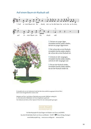 Ein Beneﬁzprojekt für das Singen mit Kindern von Carus und SWR2
Aus dem Kinderlieder-Buch von Carus und Reclam © 2011 Carus-Verlag, Stuttgart
www.liederprojekt.org www.carus-verlag.com www.swr2.de
www.liederprojekt.org
Auf einem Baum ein Kuckuck saß
2. Da kam ein junger Jäger,
simsaladim bamba saladu saladim,
da kam ein junger Jägersmann.
3. Der schoss den armen Kuckuck,
simsaladim bamba saladu saladim,
der schoss den armen Kuckuck tot.
4. Und als ein Jahr vergangen,
simsaladim bamba saladu saladim,
und als ein Jahr vergangen war:
5. Da war der Kuckuck wieder,
simsaladim bamba saladu saladim,
da war der Kuckuck wieder da.
auf
G
ei nem Baum ein Ku
D
ckuck saß.
G
Auf
G
ei nem Baum ein Ku
D
ckuck, sim
G
sa la dim bam ba sa la du sa la dim,
1.
D7
7
Es handelt sich um ein Lückentext-Lied, bei dem das zunächst ausgesparte letzte Wort
durch einen Zungenbrecher ersetzt wird.
Melodie und Text: nach älterer Überlieferung erstmals 1838 bei Ludwig Erk
in »Die deutschen Volkslieder mit ihren Singweisen« gedruckt
Von Sebastian (8 Jahre, Ulmer Spatzen Chor) für das Liederprojekt gesungen.
48
 