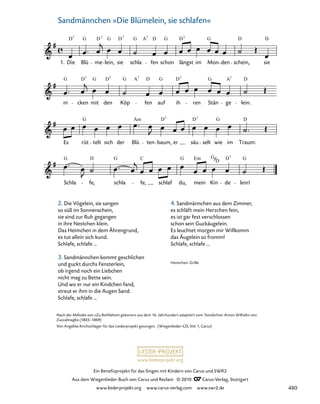 025-1
Schla
G
fe,
D
schla
G
fe,
C
schlaf du,
G
mein
Em G
Kin de
D7
lein!
G
Es rüt
G
telt sich der Blü
Am
ten
D
baum,
7
er säu
D7
selt wie
G
im
D
Traum:
ni
G
cken
D7
mit
G
den
D7
Köp
G A7
fen
D
auf
G
ih
D7
ren Stän
G
ge
A7
lein.
D
25. Sandmännchen „Die Blümelein, sie schlafen“
1. Die
D7
Blü
G
me
D7
lein,
G
sie
D7
schla
G A7
fen
D
schon
G
längst
D7
im Mon
G
den
D
schein,
D
sie
D
www.liederprojekt.org
Ein Benefizprojekt für das Singen mit Kindern von Carus und SWR2
Aus dem Wiegenlieder-Buch von Carus und Reclam © 2010 C_Carus-Verlag, Stuttgart
www.liederprojekt.org www.carus-verlag.com www.swr2.de
35 Sandmännchen »Die Blümelein, sie schlafen«
Nach der Melodie von »Zu Bethlehem geboren« aus dem 16. Jahrhundert adaptiert vom Textdichter Anton Wilhelm von
Zuccalmaglio (1803–1869)
Von Angelika Kirchschlager für das Liederprojekt gesungen. (Wiegenlieder-CD, Vol. 1, Carus)
2. Die Vögelein, sie sangen
so süß im Sonnenschein,
sie sind zur Ruh gegangen
in ihre Nestchen klein.
Das Heimchen in dem Ährengrund,
es tut allein sich kund.
Schlafe, schlafe …
3. Sandmännchen kommt geschlichen
und guckt durchs Fensterlein,
ob irgend noch ein Liebchen
nicht mag zu Bette sein.
Und wo er nur ein Kindchen fand,
streut er ihm in die Augen Sand.
Schlafe, schlafe …
4. Sandmännchen aus dem Zimmer,
es schläft mein Herzchen fein,
es ist gar fest verschlossen
schon sein Guckäugelein.
Es leuchtet morgen mir Willkomm
das Äugelein so fromm!
Schlafe, schlafe …
Heimchen: Grille
480
 
