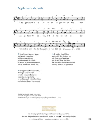 021c-1
Him
D
mel ist sein Va
G
ter land,
C
vom lie
D
ben
B
Gott
Hm E
ist
7
er
D
ge
A
sandt.
D
Au
D
ge kann ihn se
E 7
hen,
A
doch
B
al
Hm
les sie
E 7
het er.
A
Der
A7
24. Es geht durch alle Lande
1. Es geht
D
durch al le Lan de ein En
G
gel
Em
still um
A
her; kein
A
7
www.liederprojekt.org
Ein Benefizprojekt für das Singen mit Kindern von Carus und SWR2
Aus dem Wiegenlieder-Buch von Carus und Reclam © 2010 C_Carus-Verlag, Stuttgart
www.liederprojekt.org www.carus-verlag.com www.swr2.de
24
Melodie: Carl Gotthelf Glaeser (1781–1829)
Text: Carl Ludwig Theodor Lieth (1776–1850)
Von Dörthe Haring für das Liederprojekt gesungen. (Wiegenlieder-CD, Vol. 2, Carus)
Es geht durch alle Lande
2. Er geht von Haus zu Hause,
und wo ein gutes Kind
bei Vater oder Mutter
im Kämmerlein sich findt;
da wohnt er gern und bleibet da
und ist dem Kinde immer nah.
3. Und geht das Kind zur Ruhe,
der Engel weichet nicht,
er hütet treu sein Bettchen
bis an das Morgenlicht;
er weckt es auch mit stillem Kuss
zur Arbeit und zum Frohgenuss.
4. O holder Engel führe
auch mich den Kindern zu,
die du so gern begleitest,
zur Arbeit, Spiel und Ruh;
bei solchen Kindern lieb und fein,
da mag auch ich so gerne sein.
482
 