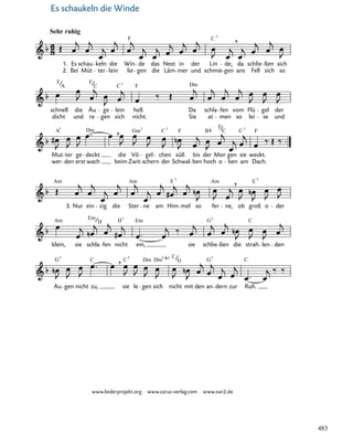 048-1
Au
G7
gen nicht zu,
C ,
sie
C7
le
Dm
gen
Dm
sich
7/ 5
nicht
C
G
mit den an
G7
dern zur Ruh.
C
klein,
Am
sie
Em
schla
H
fen nicht
H7
ein,
Em
sie schlie
G7
ßen die strah
C
len den
Am
3. Nur ein zig die Ster
Am
ne am Him
E7
mel so fer
Am
ne,
,
ob groß
E 7
o der
Mut
wer
A7
ter
den erst
ge deckt
Dm
wach
,
beim
die
Zwit
Vö
Gm7
gel
schern
chen
C
der
7
Schwal
süß
F
bis
ben
der
B
hoch
Mor
F
o
C
gen
ben
sie
C7
am
weckt.
F
Dach.
dicht
schnell
F
A
und
die
F
re
Äu
C
gen
ge
sich
C
lein
7
nicht.
F
hell.
Sie
Da schla
Dm
at men
fen vom
so lei
Flü
se
gel
und
der
48. Es schaukeln die Winde
Sehr ruhig
1.
2. Bei
Es
F
schau
Müt ter
keln
lein
die Win
lie gen
de
die
das
Läm
Nest
mer
in
und
der
schmie
C
Lin
7
gen
de,
,
ans
da
Fell
schlie
sich
ßen
so
sich
Es schaukeln die Winde
www.liederprojekt.org www.carus-verlag.com www.swr2.de
483
 